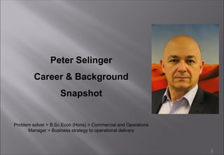 1
Peter Selinger
Career & Background
Snapshot
Problem solver > B.Sc.Econ (Hons) > Commercial and Operations
Manager > Business strategy to operational delivery
 