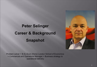 1
Peter Selinger
Career & Background
Snapshot
Problem solver > B.Sc.Econ (Hons) London School of Economics
> Commercial and Operations Manager > Business strategy to
operational delivery
 