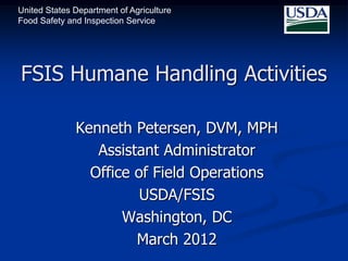 United States Department of Agriculture
Food Safety and Inspection Service




FSIS Humane Handling Activities

              Kenneth Petersen, DVM, MPH
                 Assistant Administrator
                Office of Field Operations
                        USDA/FSIS
                     Washington, DC
                       March 2012
 
