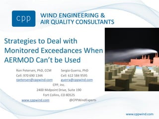 www.cppwind.comwww.cppwind.com
Strategies to Deal with
Monitored Exceedances When
AERMOD Can’t be Used
Ron Petersen, PhD, CCM Sergio Guerra, PhD
Cell: 970 690 1344 Cell: 612 584 9595
rpetersen@cppwind.com guerra@cppwind.com
CPP, Inc.
2400 Midpoint Drive, Suite 190
Fort Collins, CO 80525
www.cppwind.com @CPPWindExperts
 