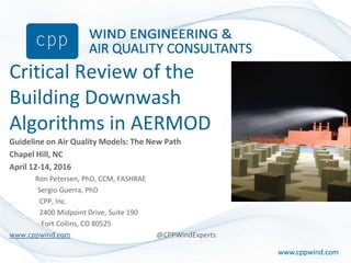 www.cppwind.comwww.cppwind.com
Critical Review of the
Building Downwash
Algorithms in AERMOD
Guideline on Air Quality Models: The New Path
Chapel Hill, NC
April 12-14, 2016
Ron Petersen, PhD, CCM, FASHRAE
Sergio Guerra, PhD
CPP, Inc.
2400 Midpoint Drive, Suite 190
Fort Collins, CO 80525
www.cppwind.com @CPPWindExperts
 