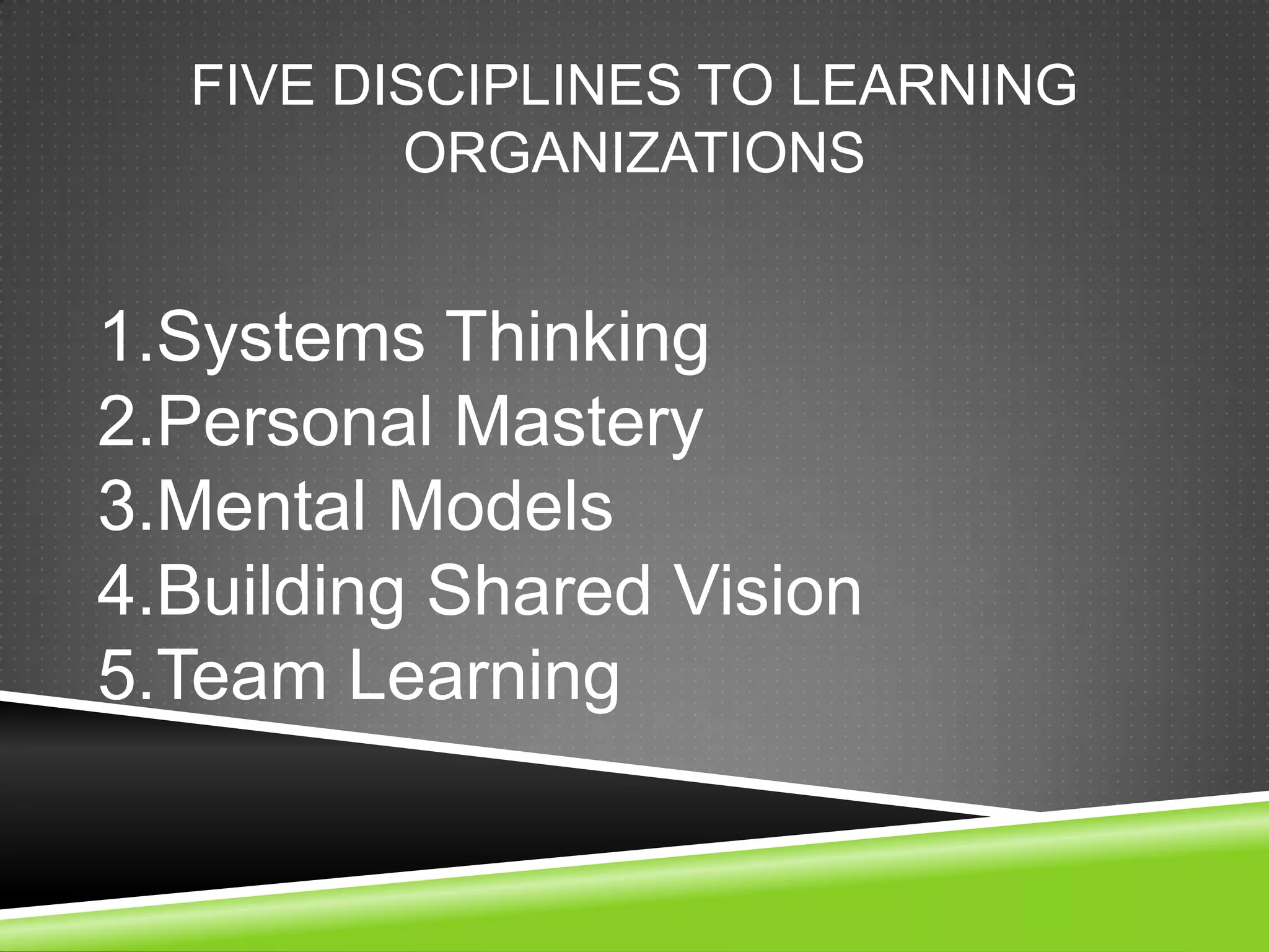 FIVE DISCIPLINES TO LEARNING
         ORGANIZATIONS


1.Systems Thinking
2.Personal Mastery
3.Mental Models
4.Building Shared Vision
5.Team Learning
 