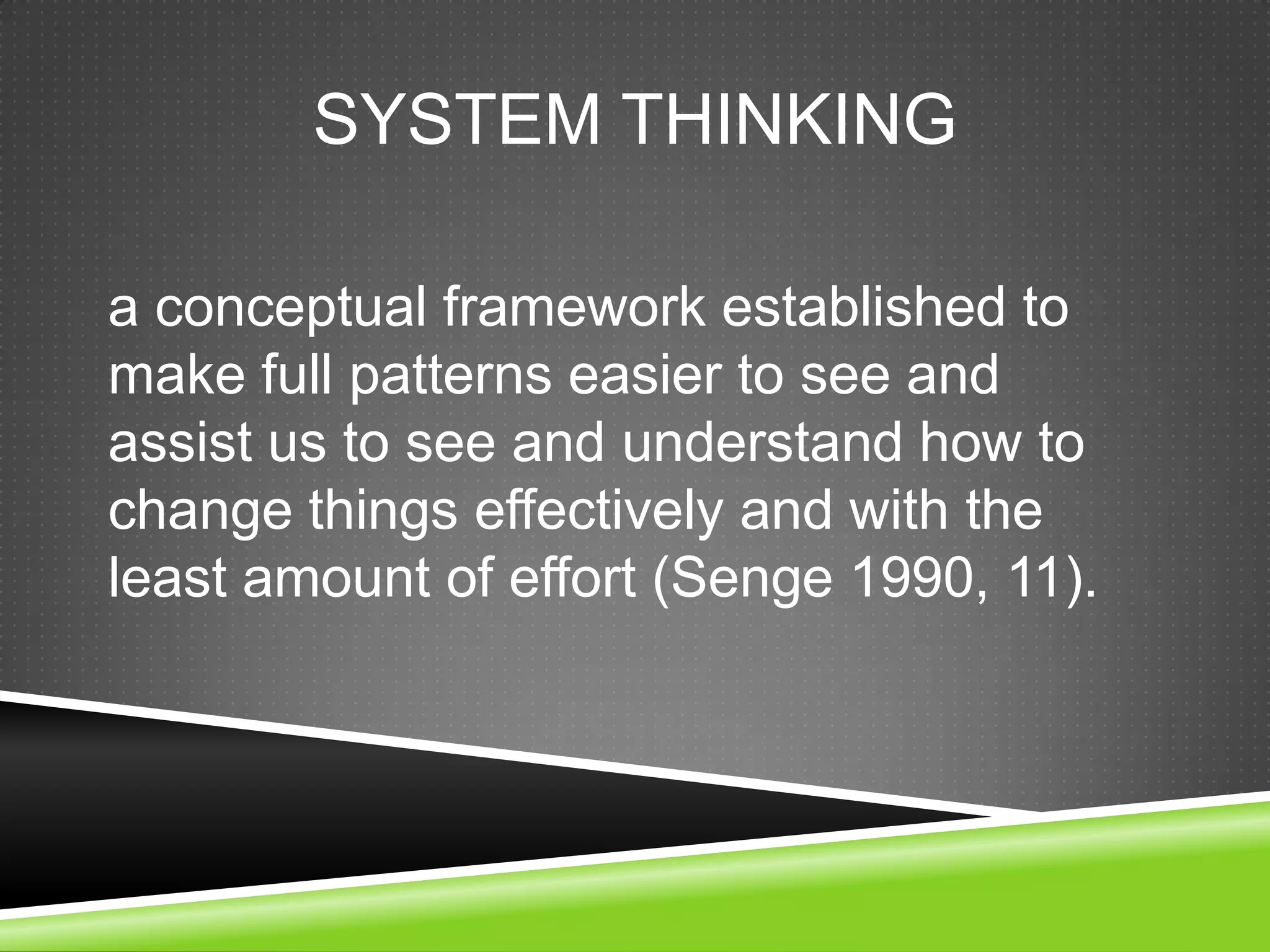 SYSTEM THINKING

a conceptual framework established to
make full patterns easier to see and
assist us to see and understand how to
change things effectively and with the
least amount of effort (Senge 1990, 11).
 