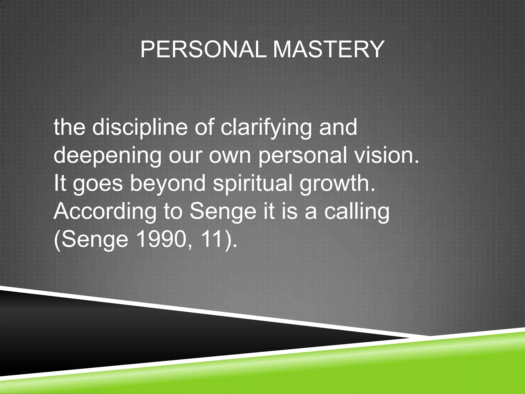 PERSONAL MASTERY


the discipline of clarifying and
deepening our own personal vision.
It goes beyond spiritual growth.
According to Senge it is a calling
(Senge 1990, 11).
 