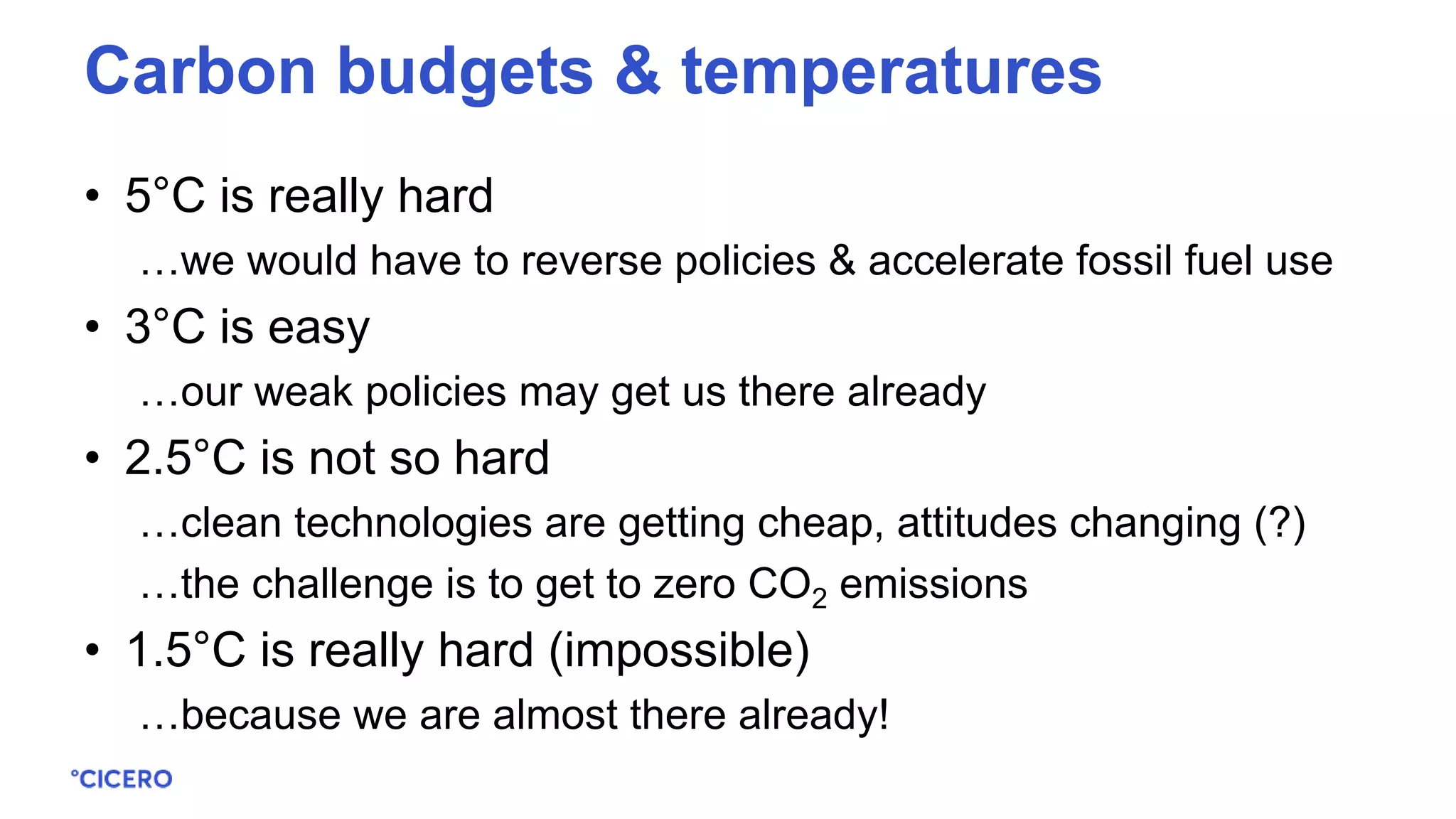 • 5°C is really hard
…we would have to reverse policies & accelerate fossil fuel use
• 3°C is easy
…our weak policies may get us there already
• 2.5°C is not so hard
…clean technologies are getting cheap, attitudes changing (?)
…the challenge is to get to zero CO2 emissions
• 1.5°C is really hard (impossible)
…because we are almost there already!
Carbon budgets & temperatures
 