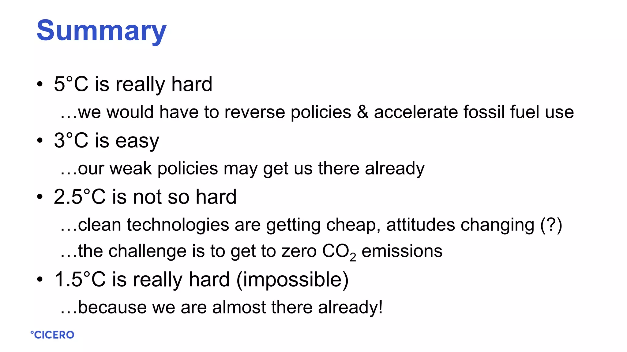 • 5°C is really hard
…we would have to reverse policies & accelerate fossil fuel use
• 3°C is easy
…our weak policies may get us there already
• 2.5°C is not so hard
…clean technologies are getting cheap, attitudes changing (?)
…the challenge is to get to zero CO2 emissions
• 1.5°C is really hard (impossible)
…because we are almost there already!
Summary
 