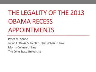 THE LEGALITY OF THE 2012
OBAMA RECESS
APPOINTMENTS
Peter M. Shane
Jacob E. Davis & Jacob E. Davis Chair in Law
Moritz College of Law
The Ohio State University
 