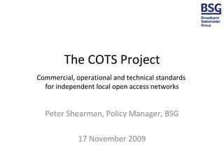 The COTS Project Commercial, operational and technical standards  for independent local open access networks Peter Shearman, Policy Manager, BSG 17 November 2009 