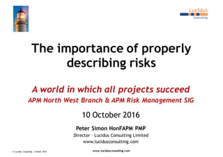 The importance of properly
describing risks
A world in which all projects succeed
APM North West Branch & APM Risk Management SIG
10 October 2016
Peter Simon HonFAPM PMP
Director – Lucidus Consulting Limited
www.lucidusconsulting.com
© Lucidus Consulting Limited 2016 www.lucidusconsulting.com
 