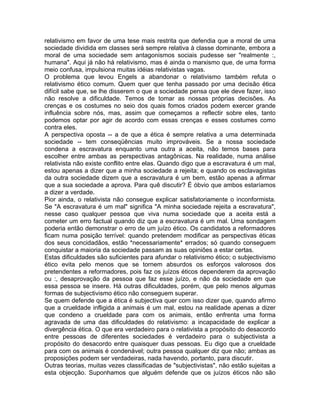 relativismo em favor de uma tese mais restrita que defendia que a moral de uma
sociedade dividida em classes será sempre relativa à classe dominante, embora a
moral de uma sociedade sem antagonismos sociais pudesse ser "realmente :,
humana". Aqui já não há relativismo, mas é ainda o marxismo que, de uma forma
meio confusa, impulsiona muitas idéias relativistas vagas.
O problema que levou Engels a abandonar o relativismo também refuta o
relativismo ético comum. Quem quer que tenha passado por uma decisão ética
difícil sabe que, se lhe disserem o que a sociedade pensa que ele deve fazer, isso
não resolve a dificuldade. Temos de tomar as nossas próprias decisões. As
crenças e os costumes no seio dos quais fomos criados podem exercer grande
influência sobre nós, mas, assim que começamos a reflectir sobre eles, tanto
podemos optar por agir de acordo com essas crenças e esses costumes como
contra eles.
A perspectiva oposta -- a de que a ética é sempre relativa a uma determinada
sociedade -- tem conseqüências muito improváveis. Se a nossa sociedade
condena a escravatura enquanto uma outra a aceita, não temos bases para
escolher entre ambas as perspectivas antagônicas. Na realidade, numa análise
relativista não existe conflito entre elas. Quando digo que a escravatura é um mal,
estou apenas a dizer que a minha sociedade a rejeita; e quando os esclavagistas
da outra sociedade dizem que a escravatura é um bem, estão apenas a afirmar
que a sua sociedade a aprova. Para quê discutir? É óbvio que ambos estaríamos
a dizer a verdade.
Pior ainda, o relativista não consegue explicar satisfatoriamente o inconformista.
Se "A escravatura é um mal" significa "A minha sociedade rejeita a escravatura",
nesse caso qualquer pessoa que viva numa sociedade que a aceita está a
cometer um erro factual quando diz que a escravatura é um mal. Uma sondagem
poderia então demonstrar o erro de um juízo ético. Os candidatos a reformadores
ficam numa posição terrível: quando pretendem modificar as perspectivas éticas
dos seus concidadãos, estão *necessariamente* errados; só quando conseguem
conquistar a maioria da sociedade passam as suas opiniões a estar certas.
Estas dificuldades são suficientes para afundar o relativismo ético; o subjectivismo
ético evita pelo menos que se tornem absurdos os esforços valorosos dos
pretendentes a reformadores, pois faz os juízos éticos dependerem da aprovação
ou :, desaprovação da pessoa que faz esse juízo, e não da sociedade em que
essa pessoa se insere. Há outras dificuldades, porém, que pelo menos algumas
formas de subjectivismo ético não conseguem superar.
Se quem defende que a ética é subjectiva quer com isso dizer que, quando afirmo
que a crueldade infligida a animais é um mal, estou na realidade apenas a dizer
que condeno a crueldade para com os animais, então enfrenta uma forma
agravada de uma das dificuldades do relativismo: a incapacidade de explicar a
divergência ética. O que era verdadeiro para o relativista a propósito do desacordo
entre pessoas de diferentes sociedades é verdadeiro para o subjectivista a
propósito do desacordo entre quaisquer duas pessoas. Eu digo que a crueldade
para com os animais é condenável; outra pessoa qualquer diz que não; ambas as
proposições podem ser verdadeiras, nada havendo, portanto, para discutir.
Outras teorias, muitas vezes classificadas de "subjectivistas", não estão sujeitas a
esta objecção. Suponhamos que alguém defende que os juízos éticos não são
 