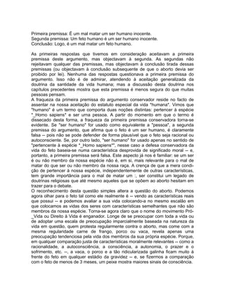 Primeira premissa: É um mal matar um ser humano inocente.
Segunda premissa: Um feto humano é um ser humano inocente.
Conclusão: Logo, é um mal matar um feto humano.
As primeiras respostas que tivemos em consideração aceitavam a primeira
premissa deste argumento, mas objectavam à segunda. As segundas não
rejeitavam qualquer das premissas, mas objectavam à conclusão tirada dessas
premissas (ou objectavam à conclusão subsequente de que o aborto devia ser
proibido por lei). Nenhuma das respostas questionava a primeira premissa do
argumento. Isso não é de admirar, atendendo à aceitação generalizada da
doutrina da santidade da vida humana; mas a discussão desta doutrina nos
capítulos precedentes mostra que esta premissa é menos segura do que muitas
pessoas pensam.
A fraqueza da primeira premissa do argumento conservador reside no facto de
assentar na nossa aceitação do estatuto especial da vida *humana*. Vimos que
"humano" é um termo que comporta duas noções distintas: pertencer à espécie
*_Homo sapiens* e ser urna pessoa. A partir do momento em que o termo é
dissecado desta forma, a fraqueza da primeira premissa conservadora torna-se
evidente. Se "ser humano" for usado como equivalente a "pessoa", a segunda
premissa do argumento, que afirma que o feto é um ser humano, é claramente
falsa -- pois não se pode defender de forma plausível que o feto seja racional ou
autoconsciente. Se, por outro lado, "ser humano" for usado apenas no sentido de
"pertencente à espécie *_Homo sapiens*", nesse caso a defesa conservadora da
vida do feto baseia-se numa característica desprovida de significado moral -- e,
portanto, a primeira premissa será falsa. Este aspecto já nos é familiar: se um ser
é ou não membro da nossa espécie não é, em si, mais relevante para o mal de
matar do que ser ou não membro da nossa raça. A crença de que a mera condi-
ção de pertencer à nossa espécie, independentemente de outras características,
tem grande importância para o mal de matar um :, ser constitui um legado de
doutrinas religiosas que até mesmo aqueles que se opõem ao aborto hesitam em
trazer para o debate.
O reconhecimento desta questão simples altera a questão do aborto. Podemos
agora olhar para o feto tal como ele realmente é -- vendo as características reais
que possui -- e podemos avaliar a sua vida colocando-a no mesmo escalão em
que colocamos as vidas dos seres com características semelhantes que não são
membros da nossa espécie. Torna-se agora claro que o nome do movimento Pró-
_Vida ou Direito à Vida é enganador. Longe de se preocupar com toda a vida ou
de adoptar uma escala de preocupação imparcialmente baseada na natureza da
vida em questão, quem protesta regularmente contra o aborto, mas come com a
mesma regularidade carne de frango, porco ou vaca, revela apenas uma
preocupação tendenciosa pela vida dos membros da sua própria espécie. Porque,
em qualquer comparação justa de características moralmente relevantes -- como a
racionalidade, a autoconsciência, a consciência, a autonomia, o prazer e o
sofrimento, etc. --, a vaca, o porco e a tão ridicularizada galinha ficam muito à
frente do feto em qualquer estádio da gravidez -- e, se fizermos a comparação
com o feto de menos de 3 meses, um peixe mostra maiores sinais de consciência.
 