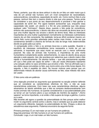 Penso, portanto, que não se deve atribuir à vida de um feto um valor maior que à
vida de um animal não humano com um nível comparável de racionalidade,
autoconsciência, consciência, capacidade de sentir, etc. Como nenhum feto é uma
pessoa, nenhum feto tem o mesmo direito à vida que uma pessoa. Temos ainda
de considerar a que ponto do seu desenvolvimento é provável o feto ganhar a
capacidade de sentir dor. Por agora bastará acrescentar que, enquanto essa
capacidade não existir, um aborto é o fim de uma existência que não possui
qualquer valor "intrínseco". Depois disso, quando o feto pode ter consciência,
embora não autoconsciência, o aborto não deve ser encarado de ânimo leve (se é
que uma mulher alguma vez encara o aborto de ânimo leve). Mas os interesses
importantes de uma mulher suplantariam normalmente os interesses rudimentares
mesmo de um feto consciente. Na realidade, torna-se difícil condenar mesmo um
aborto feito numa gravidez adiantada pelas razões mais triviais, a não ser que
condenemos também a chacina de formas de vida de longe mais desenvolvidas
devido ao gosto pela sua carne.
A comparação entre o feto e os animais leva-nos a outra questão. Quando o
equilíbrio de interesses contraditórios torna necessária a morte de um ser
senciente, é importante que essa morte se execute com o menor sofrimento
possível. No caso de animais não humanos, a importância de uma morte
humanitária é amplamente aceite; estranhamente, no caso do aborto dá-se pouca
atenção a este aspecto. Isto não acontece por sabermos que o aborto mata o feto
rápida e humanitariamente. Os abortos tardios -- que são precisamente aqueles
em que o feto pode ser capaz de sofrer -- são por vezes efectuados injectando
uma solução salina no saco amniótico que envolve o feto. Tem-se afirmado que o
seu efeito causa convulsões no feto, que morre entre uma a três horas depois. Em
seguida, o feto é expelido do útero. Se houver motivos para pensar que um
determinado método de abortar causa sofrimento ao feto, esse método não deve
ser usado.
O feto como vida em potência
Uma objecção provável ao argumento que apresentei na secção anterior defende
que só considerei as características efectivas do feto, e não as suas
características potenciais. Com base nas suas características efectivas, alguns
adversários do aborto admitirão que o feto se compara desfavoravelmente com
muitos animais não humanos; só quando consideramos a sua potencialidade para
se tornar um ser humano pleno a sua condição de membro da espécie *_Homo
sapiens* se torna importante, e só então o feto supera de longe a galinha, o porco
ou a vaca.
Não levantei até agora a questão da potencialidade do feto porque achei melhor
incidir no argumento central contra o aborto; mas é verdade que se pode elaborar
um argumento diferente, baseado na potencialidade do feto. Chegou a altura de
estudarmos esse argumento. Podemos enunciá-lo da seguinte forma:
Primeira premissa: É um mal matar um ser humano em potência.
Segunda premissa: Um feto humano é um ser humano em potência.
Conclusão: Logo, é um mal matar um feto humano.
 