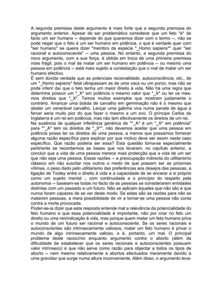 A segunda premissa deste argumento é mais forte que a segunda premissa do
argumento anterior. Apesar de ser problemático considerar que um feto *é* de
facto um ser humano -- depende do que queremos dizer com o termo --, não se
pode negar que o feto é um ser humano em potência, o que é verdade quer com
"ser humano" se queira dizer "membro da espécie *_Homo sapiens*" quer "ser
racional e autoconsciente" -- uma pessoa. No entanto, a segunda premissa do
novo argumento, com a sua força, é obtida em troca de uma primeira premissa
mais frágil, pois o mal de matar um ser humano em potência -- ou mesmo uma
pessoa em potência -- está mais sujeito a contestação que o mal de matar um ser
humano efectivo.
É sem dúvida verdade que as potenciais racionalidade, autoconsciência, etc., de
um *_Homo sapiens* fetal ultrapassam as de uma vaca ou um porco; mas não se
pode inferir daí que o feto tenha um maior direito à vida. Não há uma regra que
determine possuir um *_X* em potência o mesmo valor que *_X* ou ter os mes-
mos direitos que *_X*. Temos muitos exemplos que mostram justamente o
contrário. Arrancar uma bolota de carvalho em germinação não é o mesmo que
abater um venerável carvalho. Lançar uma galinha viva numa panela de água a
ferver seria muito pior do que fazer o mesmo a um ovo. O príncipe Carlos de
Inglaterra é um rei em potência, mas não tem efectivamente os direitos de um rei.
Na ausência de qualquer inferência genérica de "*_A* é um *_X* em potência"
para "*_A* tem os direitos de *_X*", não devemos aceitar que uma pessoa em
potência possa ter os direitos de uma pessoa, a menos que possamos fornecer
alguma razão específica para explicar por que motivo deve ser assim neste caso
específico. Que razão poderia ser essa? Esta questão torna-se especialmente
pertinente se recordarmos as bases que nos levaram, no capítulo anterior, a
concluir que a vida de uma pessoa merece mais protecção que a vida de um ser
que não seja uma pessoa. Essas razões -- a preocupação indirecta do utilitarismo
clássico em não suscitar nos outros o medo de que possam ser as próximas
vítimas, o peso dado pelo utilitarismo das preferências aos desejos das pessoas, a
ligação de Tooley entre o direito à vida e a capacidade de se encarar a si próprio
como um sujeito mental :, com continuidade e o princípio do respeito pela
autonomia -- baseiam-se todas no facto de as pessoas se considerarem entidades
distintas com um passado e um futuro. Não se aplicam àqueles que não são e que
nunca foram capazes de se ver deste modo. Se estas são as razões para não se
matarem pessoas, a mera possibilidade de vir a tornar-se uma pessoa não conta
contra a morte provocada.
Poder-se-ia dizer que esta resposta entende mal a relevância da potencialidade do
feto humano e que essa potencialidade é importante, não por criar no feto um
direito ou uma reivindicação à vida, mas porque quem matar um feto humano priva
o mundo de um futuro ser racional e autoconsciente. Se os seres racionais e
autoconscientes são intrinsecamente valiosos, matar um feto humano é privar o
mundo de algo intrinsecamente valioso, e é, portanto, um mal. O principal
problema deste raciocínio enquanto argumento contra o aborto (além da
dificuldade de estabelecer que os seres racionais e autoconscientes possuem
valor intrínseco) é que não serve como razão para objectar a todos os tipos de
aborto -- nem mesmo relativamente a abortos efectuados meramente devido a
uma gravidez que surge numa altura inconveniente. Além disso, o argumento leva-
 