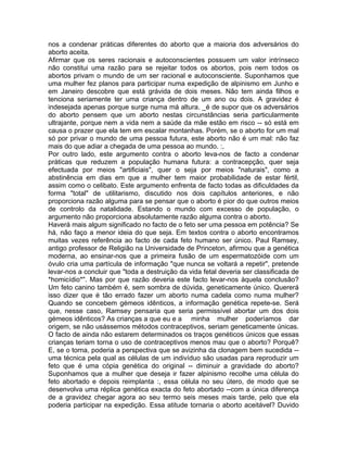 nos a condenar práticas diferentes do aborto que a maioria dos adversários do
aborto aceita.
Afirmar que os seres racionais e autoconscientes possuem um valor intrínseco
não constitui uma razão para se rejeitar todos os abortos, pois nem todos os
abortos privam o mundo de um ser racional e autoconsciente. Suponhamos que
uma mulher fez planos para participar numa expedição de alpinismo em Junho e
em Janeiro descobre que está grávida de dois meses. Não tem ainda filhos e
tenciona seriamente ter uma criança dentro de um ano ou dois. A gravidez é
indesejada apenas porque surge numa má altura. _é de supor que os adversários
do aborto pensem que um aborto nestas circunstâncias seria particularmente
ultrajante, porque nem a vida nem a saúde da mãe estão em risco -- só está em
causa o prazer que ela tem em escalar montanhas. Porém, se o aborto for um mal
só por privar o mundo de uma pessoa futura, este aborto não é um mal: não faz
mais do que adiar a chegada de uma pessoa ao mundo. :,
Por outro lado, este argumento contra o aborto leva-nos de facto a condenar
práticas que reduzem a população humana futura: a contracepção, quer seja
efectuada por meios "artificiais", quer o seja por meios "naturais", como a
abstinência em dias em que a mulher tem maior probabilidade de estar fértil,
assim como o celibato. Este argumento enfrenta de facto todas as dificuldades da
forma "total" de utilitarismo, discutido nos dois capítulos anteriores, e não
proporciona razão alguma para se pensar que o aborto é pior do que outros meios
de controlo da natalidade. Estando o mundo com excesso de população, o
argumento não proporciona absolutamente razão alguma contra o aborto.
Haverá mais algum significado no facto de o feto ser uma pessoa em potência? Se
há, não faço a menor ideia do que seja. Em textos contra o aborto encontramos
muitas vezes referência ao facto de cada feto humano ser único. Paul Ramsey,
antigo professor de Religião na Universidade de Princeton, afirmou que a genética
moderna, ao ensinar-nos que a primeira fusão de um espermatozóide com um
óvulo cria uma partícula de informação "que nunca se voltará a repetir", pretende
levar-nos a concluir que "toda a destruição da vida fetal deveria ser classificada de
*homicídio*". Mas por que razão deveria este facto levar-nos àquela conclusão?
Um feto canino também é, sem sombra de dúvida, geneticamente único. Quererá
isso dizer que é tão errado fazer um aborto numa cadela como numa mulher?
Quando se concebem gémeos idênticos, a informação genética repete-se. Será
que, nesse caso, Ramsey pensaria que seria permissível abortar um dos dois
gémeos idênticos? As crianças a que eu e a minha mulher poderíamos dar
origem, se não usássemos métodos contraceptivos, seriam geneticamente únicas.
O facto de ainda não estarem determinados os traços genéticos únicos que essas
crianças teriam torna o uso de contraceptivos menos mau que o aborto? Porquê?
E, se o torna, poderia a perspectiva que se avizinha da clonagem bem sucedida --
uma técnica pela qual as células de um indivíduo são usadas para reproduzir um
feto que é uma cópia genética do original -- diminuir a gravidade do aborto?
Suponhamos que a mulher que deseja ir fazer alpinismo recolhe uma célula do
feto abortado e depois reimplanta :, essa célula no seu útero, de modo que se
desenvolva uma réplica genética exacta do feto abortado --com a única diferença
de a gravidez chegar agora ao seu termo seis meses mais tarde, pelo que ela
poderia participar na expedição. Essa atitude tornaria o aborto aceitável? Duvido
 