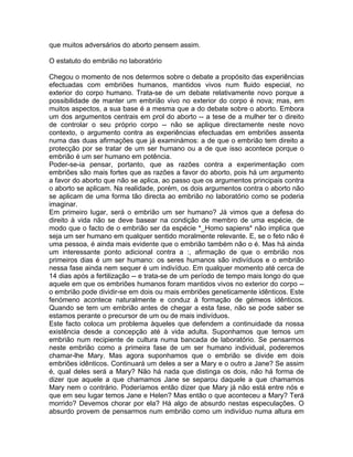 que muitos adversários do aborto pensem assim.
O estatuto do embrião no laboratório
Chegou o momento de nos determos sobre o debate a propósito das experiências
efectuadas com embriões humanos, mantidos vivos num fluido especial, no
exterior do corpo humano. Trata-se de um debate relativamente novo porque a
possibilidade de manter um embrião vivo no exterior do corpo é nova; mas, em
muitos aspectos, a sua base é a mesma que a do debate sobre o aborto. Embora
um dos argumentos centrais em prol do aborto -- a tese de a mulher ter o direito
de controlar o seu próprio corpo -- não se aplique directamente neste novo
contexto, o argumento contra as experiências efectuadas em embriões assenta
numa das duas afirmações que já examinámos: a de que o embrião tem direito a
protecção por se tratar de um ser humano ou a de que isso acontece porque o
embrião é um ser humano em potência.
Poder-se-ia pensar, portanto, que as razões contra a experimentação com
embriões são mais fortes que as razões a favor do aborto, pois há um argumento
a favor do aborto que não se aplica, ao passo que os argumentos principais contra
o aborto se aplicam. Na realidade, porém, os dois argumentos contra o aborto não
se aplicam de uma forma tão directa ao embrião no laboratório como se poderia
imaginar.
Em primeiro lugar, será o embrião um ser humano? Já vimos que a defesa do
direito à vida não se deve basear na condição de membro de uma espécie, de
modo que o facto de o embrião ser da espécie *_Homo sapiens* não implica que
seja um ser humano em qualquer sentido moralmente relevante. E, se o feto não é
uma pessoa, é ainda mais evidente que o embrião também não o é. Mas há ainda
um interessante ponto adicional contra a :, afirmação de que o embrião nos
primeiros dias é um ser humano: os seres humanos são indivíduos e o embrião
nessa fase ainda nem sequer é um indivíduo. Em qualquer momento até cerca de
14 dias após a fertilização -- e trata-se de um período de tempo mais longo do que
aquele em que os embriões humanos foram mantidos vivos no exterior do corpo --
o embrião pode dividir-se em dois ou mais embriões geneticamente idênticos. Este
fenómeno acontece naturalmente e conduz à formação de gémeos idênticos.
Quando se tem um embrião antes de chegar a esta fase, não se pode saber se
estamos perante o precursor de um ou de mais indivíduos.
Este facto coloca um problema àqueles que defendem a continuidade da nossa
existência desde a concepção até à vida adulta. Suponhamos que temos um
embrião num recipiente de cultura numa bancada de laboratório. Se pensarmos
neste embrião como a primeira fase de um ser humano individual, poderemos
chamar-lhe Mary. Mas agora suponhamos que o embrião se divide em dois
embriões idênticos. Continuará um deles a ser a Mary e o outro a Jane? Se assim
é, qual deles será a Mary? Não há nada que distinga os dois, não há forma de
dizer que aquele a que chamamos Jane se separou daquele a que chamamos
Mary nem o contrário. Poderíamos então dizer que Mary já não está entre nós e
que em seu lugar temos Jane e Helen? Mas então o que aconteceu a Mary? Terá
morrido? Devemos chorar por ela? Há algo de absurdo nestas especulações. O
absurdo provem de pensarmos num embrião como um indivíduo numa altura em
 