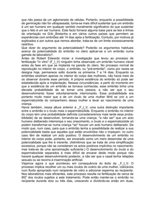que não passa de um aglomerado de células. Portanto, enquanto a possibilidade
de geminação não for ultrapassada, torna-se mais difícil sustentar que um embrião
é um ser humano em qualquer sentido moralmente significativo do que sustentar
que o feto é um ser humano. Este facto fornece alguma base para as leis e linhas
de orientação na Grã-_Bretanha e em vários outros países que permitem as
experiências com embriões até 14 dias após a fertilização. Contudo, por motivos já
explicados e por outros que iremos abordar, trata-se de um limite excessivamente
restritivo.
Que dizer do argumento da potencialidade? Poderão os argumentos habituais
acerca da potencialidade do embrião no útero aplicar-se a um embrião numa
gamela de laboratório?.
Antes de Robert Edwards iniciar a investigação que levou ao processo de
fertilização *in vitro* (F_I_V) ninguém tinha observado um embrião humano viável
antes da fase em que se implanta na parede do útero. No processo normal de
reprodução no interior do corpo, o embrião, ou "pré-embrião", como por vezes se
designa hoje, permanece solto durante os primeiros 7 a 14 dias. Enquanto os
embriões existiram apenas no interior do corpo das mulheres, não havia meio de
os observar durante esse período. A própria existência do embrião só pode ser
estabelecida após a implantação. Nessas circunstâncias, a partir do momento em
que a existência de um embrião se tornava conhecida, esse embrião tinha uma
elevada probabilidade de se tornar uma pessoa, a não ser que o seu
desenvolvimento fosse voluntariamente interrompido. Essa probabilidade era
portanto muito maior que a de um óvulo de uma mulher fértil se unir a um
espermatozóide do companheiro dessa mulher e levar ao nascimento de uma
criança.
Havia também, nessa altura anterior à _F_I_V, uma outra distinção importante
entre o embrião e o óvulo mais o espermatozóide. Enquanto o embrião no interior
do corpo tem uma probabilidade definida (consideraremos mais tarde essa proba-
bilidade) de se desenvolver, tornando-se uma criança, *a não ser* que um acto
humano deliberado interrompa o seu crescimento, o óvulo e o espermatozóide só
podem transformar-se numa criança *se* houver um acto humano deliberado. De
modo que, num caso, para que o embrião tenha a possibilidade de realizar a sua
potencialidade basta que aqueles que estão envolvidos não o impeçam; no outro
caso têm de realizar um acto positivo. O desenvolvimento de um embrião no
interior do corpo pode, portanto, ser encarado como um mero desenrolar de uma
potencialidade que lhe é inerente. (Admitimos que se trata de uma simplificação
excessiva, porque não se consideram os actos positivos implícitos no nascimento;
mas trata-se de uma aproximação suficiente.) O desenvolvimento do óvulo e do
espermatozóide separados é mais difícil de encarar deste modo porque não
haverá qualquer desenvolvimento posterior, a não ser que o casal tenha relações
sexuais ou se recorra à inseminação artificial.
Vejamos agora o que aconteceu em consequência do êxito da _F_I_V. O
processo implica recolher um ou mais óvulos do ovário de uma mulher, colocá-los
num fluido apropriado num recipiente de vidro e adicionar esperma ao recipiente.
Nos laboratórios mais eficientes, este processo resulta na fertilização de cerca de
80|" dos óvulos sujeitos a este tratamento. Pode então manter-se o embrião no
recipiente durante dois ou três dias, crescendo e dividindo-se então em duas,
 