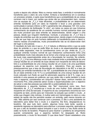 quatro e depois oito células. Mais ou menos nesta fase, o embrião é normalmente
transferido para o útero de uma mulher. Embora a transferência em si constitua
um processo simples, é após essa transferência que a probabilidade de as coisas
correram mel é maior; por razões que ainda não se compreendem bem, mesmo
com as equipas de _F_I_V mais eficientes, a probabilidade de um determinado
embrião transferido para um útero se implantar e levar a uma gravidez com
continuidade é sempre inferior a 20|" e geralmente não ultrapassa 10|". Em suma,
antes do advento da fertilização *in vitro*, em todos os casos em que tínhamos
conhecimento da existência de um embrião humano normal podíamos dizer que
era muito provável que esse embrião se desenvolvesse, dando origem a uma
pessoa, desde que ninguém interferisse. Contudo, o processo de _F_I_V leva à
criação de embriões que não se podem desenvolver, dando origem a uma pessoa,
a não ser que haja um acto humano deliberado (a transferência para o útero) e,
mesmo nessas circunstâncias, muito provavelmente não se irá desenvolver nem
dar lugar a uma pessoa.
O resultado de tudo isto é que a _F_I_V reduziu a diferença entre o que se pode
dizer do embrião e o que se pode dizer do óvulo e do espermatozóide quando
ainda estão separados, mas os consideramos como um par. Antes da _F_I_V,
qualquer embrião humano normal de que tivéssemos conhecimento tinha uma
probabilidade muito mais elevada de se tornar uma criança que qualquer conjunto
de óvulo mais espermatozóide antes de a fecundação ter ocorrido. No entanto,
com a _F_I_V há uma diferença muito mais modesta entre a probabilidade de uma
criança resultar de um embrião de duas células num recipiente de vidro de labora-
tório e a probabilidade de uma criança resultar de um óvulo e de uma quantidade
qualquer de esperma num recipiente de :, laboratório. Para ser exacto, se
pressupusermos que a taxa de fecundação em laboratório é de 80|" e a taxa de
gravidez por embrião transferido é de 10|", a probabilidade de uma criança resultar
de um dado embrião é de 10 % e a probabilidade de uma criança resultar de um
óvulo colocado num fluido ao qual foi adicionado esperma é de 8 %. Logo, se o
embrião é uma pessoa em potência, por que razão não o serão também o óvulo
mais o esperma, considerados em conjunto? Apesar disso, nenhum membro do
movimento Pró-_Vida pretende salvar óvulos e espermatozóides com o objectivo
de salvar a vida das pessoas que estes têm a potencialidade de criar.
Consideremos a seguinte hipótese, não *tão* improvável como isso. Num
laboratório de _F_I_V recolheu-se o óvulo de uma mulher. Está colocado num
recipiente em cima da bancada. O esperma do seu companheiro encontra-se num
recipiente ao lado, pronto para ser misturado na solução que contém o óvulo. _é
então que chegam más notícias. A mulher está com hemorragias no útero e o seu
estado de saúde não lhe permitirá receber um embrião, pelo menos durante um
mês. Não adianta por isso continuar com o processo. É dito a uma assistente do
laboratório para deitar fora o óvulo e o esperma. Ela fá-lo, despejando-os no
lavatório. Até aqui tudo bem; porém, algumas horas mais tarde, quando a
assistente regressa ao laboratório para efectuar o processo seguinte, apercebe-se
de que o ralo do lavatório estava entupido e que o óvulo e o seu fluido ainda lá
estão no fundo do lavatório. Prepara-se para resolver o problema do entupimento
quando compreende que o esperma também foi despejado ali. Muito
possivelmente, o óvulo foi fecundado! O que deve fazer? Quem estabelece uma
 