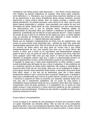 verdadeiros nem falsos porque nada descrevem -- nem factos morais objectivos,
nem estados de espírito subjectivos de ninguém. Esta teoria podia sustentar,
como defendeu C. L. Stevenson, que os juízos éticos exprimem atitudes em vez
de as descreverem e que temos divergências éticas porque tentamos, quando
exprimimos a nossa própria atitude, levar os nossos ouvintes a adoptar uma
atitude semelhante. Ou poderia acontecer, como afirma R. M. Hare, que os juízos
éticos fossem prescrições e, portanto, mais parecidos com ordens do que com
afirmações de factos. Deste ponto de vista, discordamos uns dos outros porque
nos preocupamos com o que as pessoas fazem. Podemos afastar as
características da discussão ética que implicam a existência de padrões morais
objectivos, sustentando que se trata de um tipo particular de erro -- talvez o legado
da crença de que a ética é um sistema de leis dadas por Deus, ou talvez apenas
mais um exemplo da tendência que temos para objectivar a nossa vontade e
preferências pessoais. J. L. Mackie defendeu esta posição.
Desde que se distingam cuidadosamente da forma crua de subjectivismo, que
encara os juízos éticos como descrições das :, atitudes de quem fala, estas são
representações plausíveis ética. Não há dúvida de que têm razão quando negam
um domínio de factos éticos que faça parte do mundo real e que exista
independentemente de nós; mas quererá isso dizer que os juízos éticos são
imunes à crítica, que a razão ou os argumentos não desempenham qualquer
papel na ética e que, do ponto de vista da razão, qualquer juízo ético é tão bom
como qualquer outro? Não creio que seja assim; e nenhum dos três filósofos
referidos no parágrafo anterior nega que a razão e a argumentação tenham um
papel a desempenhar na ética, embora discordem quanto à sua importância.
A questão do papel que a razão pode desempenhar na ética constitui o ponto
crucial levantado pela afirmação de que a ética é subjectiva. A não existência de
um misterioso domínio de factos éticos objectivos não implica a inexistência de
raciocínio ético Pode até ser uma ajuda, dado que, se só pudéssemos chegar a
juízos éticos intuindo esses estranhos factos éticos, a discussão ética seria ainda
mais difícil. Assim, o que tem de se demonstrar para dar à ética prática
fundamentos sólidos é que o raciocínio ético é possível. Neste ponto, a tentação é
dizer pura e simplesmente que a prova do pudim está em comê-lo e que a de que
o raciocínio é possível em ética se encontra nos restantes capítulos deste livro;
mas isso não é inteiramente satisfatório. De um ponto de vista teórico é
insatisfatório porque podemos observar-nos a raciocinar sobre ética sem chegar a
compreender como tal pode acontecer; e é insatisfatório de um ponto de vista
prático porque o mais provável é o nosso raciocínio perder-se se não compreen-
dermos os seus fundamentos. Tentarei por isso abordar a questão de saber como
podemos raciocinar em ética.
O que a ética é: uma perspectiva
O que se segue é um esboço de uma perspectiva da ética que concede à razão
um papel importante nas decisões éticas. Não se trata da única perspectiva
possível da ética, mas é uma perspectiva plausível. Mais uma vez, porém, terei de
ignorar reservas e objecções merecedoras de um capítulo próprio. A quem: pensar
 