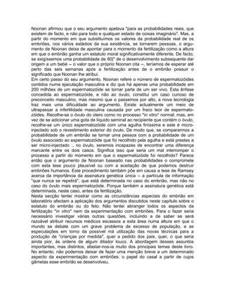 Noonan afirmou que o seu argumento apelava "para as probabilidades reais, que
existem de facto, e não para todo e qualquer estado de coisas imaginário". Mas, a
partir do momento em que substituímos os valores da probabilidade real de os
embriões, nos vários estádios da sua existência, se tornarem pessoas, o argu-
mento de Noonan deixa de apontar para o momento da fertilização como a altura
em que o embrião ganha um estatuto moral significativamente diferente. De facto,
se exigíssemos uma probabilidade de 80|" de o desenvolvimento subsequente dar
origem a um bebé -- o valor que o próprio Noonan cita --, teríamos de esperar até
perto das seis semanas após a fertilização antes de o embrião possuir o
significado que Noonan lhe atribui.
Em certo passo do seu argumento, Noonan refere o número de espermatozóides
contidos numa ejaculação masculina e diz que há apenas uma probabilidade em
200 milhões de um espermatozóide se tornar parte de um ser vivo. Esta ênfase
concedida ao espermatozóide, e não ao óvulo, constitui um caso curioso de
preconceito masculino, mas mesmo que o passemos por alto, a nova tecnologia
traz mais uma dificuldade ao argumento. Existe actualmente um meio de
ultrapassar a infertilidade masculina causada por um fraco teor de espermato-
zóides. Recolhe-se o óvulo do útero como no processo *in vitro* normal; mas, em
vez de se adicionar uma gota de líquido seminal ao recipiente que contém o óvulo,
recolhe-se um único espermatozóide com uma agulha finíssima e este é micro-
injectado sob o revestimento exterior do óvulo. De modo que, se compararmos a
probabilidade de um embrião se tornar uma pessoa com a probabilidade de um
óvulo associado ao espermatozóide que foi recolhido pela agulha e está prestes a
ser micro-injectado :, no óvulo, seremos incapazes de encontrar uma diferença
marcante entre os dois casos. Significa isso que seria um mal interromper o
processo a partir do momento em que o espermatozóide foi recolhido? Parece
então que o argumento de Noonan baseado nas probabilidades o compromete
com esta tese pouco plausível ou com a aceitação de que podemos destruir
embriões humanos. Este procedimento também põe em causa a tese de Ramsey
acerca da importância da assinatura genética única -- a partícula de informação
"que nunca se repetirá", que está determinada no caso do embrião, mas não no
caso do óvulo mais espermatozóide. Porque também a assinatura genética está
determinada, neste caso, antes da fertilização.
Nesta secção tentei mostrar como as circunstâncias especiais do embrião em
laboratório afectam a aplicação dos argumentos discutidos neste capítulo sobre o
estatuto do embrião ou do feto. Não tentei abranger todos os aspectos da
fertilização *in vitro* nem da experimentação com embriões. Para o fazer seria
necessário investigar várias outras questões, incluindo a de saber se será
razoável atribuir recursos médicos escassos a esta área numa altura em que o
mundo se debate com um grave problema de excesso de população, e as
especulações em torno da possível má utilização das novas técnicas para a
produção de "crianças por medida", quer a pedido dos pais, quer, o que seria
ainda pior, às ordens de algum ditador louco. A abordagem desses assuntos
importantes, mas distintos, afastar-nos-ia muito dos principais temas deste livro.
No entanto, não podemos deixar de fazer uma menção breve a um determinado
aspecto da experimentação com embriões: o papel do casal a partir de cujos
gâmetas esse embrião se desenvolveu.
 