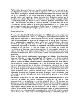 As feministas desempenharam um papel importante ao porem a nu o quanto um
casal pode ser vulnerável a pressões da equipa médica para doar um embrião
para fins de investigação. Podem desejar ardentemente ter uma criança. A equipa
de _F_I_V representa a sua última esperança de atingir esse objectivo. Sabem
que há muitos mais casais em busca de tratamento. Tudo isto significa que é
provável que estejam dispostos a ir muito longe para agradar à equipa médica.
Quando lhes pedem que doem óvulos ou embriões, poderão, na realidade, fazer
uma :, escolha livre? Somente se, creio eu, estiver totalmente claro que a sua
resposta não afectará de forma alguma o seu tratamento de _F_I_V. Onde quer
que a experimentação com embriões se efectue, torna-se necessário desenvolver
salvaguardas e formas de controlo para garantir que isso é sempre assim.
A utilização do feto
A perspectiva de utilizar fetos humanos para fins médicos criou uma controvérsia
adicional relacionada com o aborto. A investigação efectuada especificamente em
fetos levou à esperança da descoberta da cura para muitas doenças graves por
meio de transplantação de tecido ou de células provenientes de fetos. Comparado
com o tecido adulto, o tecido fetal cresce melhor após a transplantação e é menos
provável que seja rejeitado pelo paciente. O exemplo que maior publicidade
recebeu até hoje refere-se à doença de Parkinson, mas a utilização de tecido fetal
também já foi aventada no caso da doença de Alzheimer, da doença de
Huntington e na diabetes; e os transplantes fetais já foram usados para salvar a
vida de outro feto, num caso em que um feto de trinta semanas, no útero, que
sofria de um distúrbio imunitário fatal, recebeu células fetais provenientes de fetos
abortados.
Terão os fetos direitos ou interesses que possam ser violados ou prejudicados
pela sua utilização em casos deste tipo? Já defendi que o feto não tem direito à
vida nem, em sentido estrito, interesse na vida. Mas vimos que, no caso dos
animais, dizer que um ser não tem direito à vida não significa que esse ser não
tenha quaisquer direitos ou interesses. Se o feto é capaz de sentir dor, então,
como no caso dos animais, o feto tem o interesse de não sentir dor e esse
interesse deve receber igual consideração que os interesses semelhantes de outro
ser. É fácil imaginar que manter um feto vivo após um aborto para conservar
tecido do feto na melhor condição possível possa causar dor e sofrimento a um
feto capaz de sentir dor. De modo que temos de voltar a uma investigação mais
minuciosa da questão aflorada mais atrás neste capítulo: quando se torna o feto
consciente?.
Felizmente, é hoje possível dar uma resposta razoavelmente definitiva a esta
pergunta. A região do cérebro associada a sensações de dor e, mais
genericamente, à consciência é o córtice cerebral. Até às 18 semanas de
gestação, o córtice cerebral não está suficientemente desenvolvido para que as
ligações sinápticas tenham lugar no seu seio -- por outras palavras, os sinais que
dão origem à dor num adulto não são recebidos. Entre as 18 e as 25 semanas, o
cérebro do feto atinge um grau de desenvolvimento no qual se observam algumas
transmissões nervosas nas regiões associadas à consciência. No entanto, mesmo
nessa altura, o feto parece estar num estado persistente de sonolência e, por isso,
 