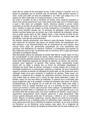 pode não ser capaz de ter percepção da dor. O feto começa a "acordar" com um
tempo de gestação que se avizinha das 30 semanas. Este período situa-se, é
claro, muito para além da fase de viabilidade e um "feto" que esteja vivo e no
exterior do útero nesta fase é um bebé prematuro, e não um feto.
De modo a conceder ao teto o benefício da dúvida, seria razoável considerar a
altura mais remota possível em que o feto possa sentir algo como a fronteira após
a qual o feto deve ser protegido. Assim, devemos ignorar a prova incerta
associada ao acordar da sonolência e tomar como linha mais definida a altura em
que o cérebro é capaz de receber os sinais necessários à consciência. Ficamos
assim numa fronteira situada nas 18 semanas de gestação. Antes disso não
existem grandes bases para se pensar que o feto necessita de protecção, porque
não se pode causar dano ao feto. Depois disso, o feto precisa de facto de ser
protegido de danos, tal como os animais não humanos, na mesma base dos
sencientes, mas não dos autoconscientes.
No entanto, importa acrescentar uma reserva a esta afirmação. Embora um feto
com menos de 18 semanas não possa, em sentido estrito, ser prejudicado, se o
feto continuar o seu desenvolvimento até ao nascimento de uma criança, essa
criança futura pode ser gravemente prejudicada por uma experiência que
provoque uma deficiência no nascituro. Portanto, a investigação que permitir ao
feto sobreviver para lá das 18 semanas não se conforma com a regra permissiva
avançada no parágrafo anterior.
Nas discussões acerca da utilização do tecido fetal fala-se muitas vezes no risco
de "cumplicidade" no acto imoral do aborto. Quem defende a utilização de tecido
fetal faz portanto grandes esforços para demonstrar que se pode manter o uso de
tecido fetal totalmente separado da decisão de efectuar um aborto, não servindo,
portanto, para "legitimar" os abortos. Pela mesma razão, actualmente muitos
países têm ou estão a estudar leis ou linhas de orientação respeitantes à
utilização de tecido fetal de abortos induzidos e muitas dessas leis e linhas de
orientação baseiam-se no pressuposto, explícito ou implícito, de que é importante
separar a decisão de abortar da utilização do tecido fetal, se não quisermos que a
utilização deste sirva para aumentar a incidência de abortos. Pode haver, por
exemplo, a exigência de a doação ser totalmente anónima. Evita-se assim que
uma mulher faça um aborto com o intuito de doar tecido destinado a salvar um
familiar, talvez um dos seus filhos já existentes. É possível que a motivação para
essas exigências seja a de proteger a mulher de pressões para fazer um aborto.
Consideraremos já de seguida se se trata de uma base válida para exigir o
anonimato. Para já, desejo assinalar que, se é a premissa de que o aborto é
imoral que fornece o motivo para procurar evitar qualquer "cumplicidade" entre a
utilização de tecido fetal e a realização de um aborto, ou para garantir que o uso
de tecido fetal não contribui para uma maior incidência de abortos, nesse caso os
argumentos apresentados neste capítulo opõem-se a essa perspectiva. Pelo
menos quando efectuado antes das 18 semanas, o aborto é, em si, moralmente
neutro. Mesmo os abortos posteriores, quando alguma dor pode ser provocada,
podem justificar-se se o resultado evitar um sofrimento maior, salvando a vida de
uma criança que sofra de um distúrbio do sistema imunitário, ou se curar a doença
de Parkinson ou de Alzheimer numa pessoa mais velha. Se a exigência de
separação do acto de abortar da doação de tecido fetal não se pode justificar com
 