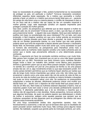 base na necessidade de proteger o feto, poderá fundamentar-se na necessidade
de proteger os pais, em particular a mulher? Torna-se necessário considerar
diferentes aspectos desta separação. Se o médico que aconselha a mulher
grávida a fazer um aborto e o médico que procura tecido fetal para um :, paciente
em perigo de vida forem uma e a mesma pessoa, o conflito de interesses é claro e
há um risco real de o médico não ser capaz de dar um conselho imparcial à
mulher grávida. Logo, esta separação constitui um aspecto importante para
proteger a posição da mulher grávida.
Que dizer, porém, da perspectiva que defende que se deve separar a mulher do
receptor pelo véu do anonimato? Evita-se assim, é claro, que ela faça um aborto
para proporcionar tecido a alguém das suas relações. Será que esta restrição se
justifica com base na consideração dos seus interesses? Por um lado, sem esta
protecção, é fácil imaginar cenários em que uma mulher grávida se encontraria
submetida a grande pressão para fazer abortar a gravidez, de modo a salvar a
vida de um familiar gravemente doente; ou uma mulher que não está grávida
poderia sentir que tinha de engravidar e depois abortar para fornecer o necessário
tecido fetal. As feministas podem muito bem achar que, numa sociedade na qual
os homens são dominantes, as perspectivas para intensificar ainda mais a
opressão sobre as mulheres neste aspecto constitui uma razão suficiente para se
excluir que o tecido seja previamente atribuído a uma determinada pessoa
conhecida.
Porém, o argumento em favor da conclusão contrária continua a ser muito forte.
Não parece nem invulgar nem irrazoável que um pai ou uma mãe façam grandes
sacrifícios por um filho. Permitimos que tanto homens como mulheres labutem
longas horas a fazer um trabalho sem sentido numa fábrica para pouparem
dinheiro e garantirem assim que os seus filhos possam estudar. Este facto aponta
no sentido de o sacrifício em prol de uma pessoa da família ou de uma pessoa
amada não ser, em si, algo moralmente errado ou que seja necessário proibir. Em
muitos países também permitimos que as mulheres façam abortos por razões que
são de longe muito menos importantes que salvar uma vida. Isto indica que não
encaramos o aborto como uma coisa assim tão má (do ponto de vista do feto ou
do ponto de vista da mulher) que deva ser proibida ou mesmo limitada a situações
nas quais se torna necessário salvar uma vida. Se aceitarmos os pressupostos
subjacentes a ambas as atitudes, dificilmente podemos criticar uma mulher que
decida fazer um :, aborto com o objectivo de doar tecido fetal que possa salvar a
vida de um filho seu. Nem todas as mulheres estariam dispostas a fazê-lo, mas as
restantes podem muito bem estar a tomar uma decisão perfeitamente razoável e
autónoma. É altamente paternalista que a lei se intrometa e imponha que o
médico não dê seguimento a tais decisões. Desta perspectiva, torna-se estranho
que algumas feministas, de quem se poderia esperar que defendessem o direito
da mulher à autonomia, estejam entre aquelas pessoas que pensam que as
mulheres necessitam de leis especiais para as protegerem dos efeitos dos seus
próprios actos livremente escolhidos.
Há uma força considerável nestes dois argumentos opostos, mas nós
favoreceríamos a autonomia, a não ser que se tornasse claro que os resultados de
assim proceder seriam realmente muito maus. Não conheço prova alguma nesse
sentido. Na realidade, suspeito que grande parte da motivação (embora, por certo,
 