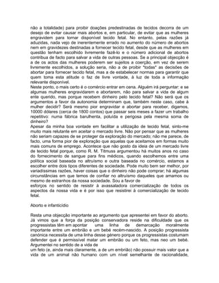 não a totalidade) para proibir doações predestinadas de tecidos decorra de um
desejo de evitar causar mais abortos e, em particular, de evitar que as mulheres
engravidem para tornar disponível tecido fetal. No entanto, pelas razões já
aduzidas, nada vejo de inerentemente errado no aumento do número de abortos
nem em gravidezes destinadas a fornecer tecido fetal, desde que as mulheres em
questão tenham escolhido livremente fazê-lo e o número adicional de abortos
contribua de facto para salvar a vida de outras pessoas. Se a principal objecção é
a de os actos das mulheres poderem ser sujeitos a coerção, em vez de serem
livremente escolhidos, a solução seria, não a de proibir *todas* as decisões de
abortar para fornecer tecido fetal, mas a de estabelecer normas para garantir que
quem toma esta atitude o faz de livre vontade, à luz de toda a informação
relevante disponível.
Neste ponto, o mais certo é o comércio entrar em cena. Alguém irá perguntar: e se
algumas mulheres engravidarem e abortarem, não para salvar a vida de algum
ente querido, mas porque recebem dinheiro pelo tecido fetal? Não será que os
argumentos a favor da autonomia determinam que, também neste caso, cabe à
mulher decidir? Será mesmo pior engravidar e abortar para receber, digamos,
10000 dólares (cerca de 1800 contos) que passar seis meses a fazer um trabalho
repetitivo: numa fábrica barulhenta, poluída e perigosa pela mesma soma de
dinheiro?
Apesar da minha boa vontade em facilitar a utilização de tecido fetal, sinto-me
muito mais relutante em aceitar o mercado livre. Não por pensar que as mulheres
não seriam capazes de se proteger da exploração do mercado; não me parece, de
facto, uma forma pior de exploração que aquelas que aceitamos em formas muito
mais comuns de emprego. Acontece que não gosto da ideia de um mercado livre
de tecido fetal porque, como R. M. Titmuss argumentou há muitos anos no caso
do fornecimento de sangue para fins médicos, quando escolhemos entre uma
política social baseada no altruísmo e outra baseada no comércio, estamos a
escolher entre dois tipos diferentes de sociedade. Pode muito bem ser melhor, por
variadíssimas razões, haver coisas que o dinheiro não pode comprar; há algumas
circunstâncias em que temos de confiar no altruísmo daqueles que amamos ou
mesmo de estranhos da nossa sociedade. Sou a favor de
esforços no sentido de resistir à avassaladora comercialização de todos os
aspectos da nossa vida e é por isso que resistirei à comercialização de tecido
fetal.
Aborto e infanticídio
Resta uma objecção importante ao argumento que apresentei em favor do aborto.
Já vimos que a força da posição conservadora reside na dificuldade que os
progressistas têm em apontar uma linha de demarcação moralmente
importante entre um embrião e um bebé recém-nascido. A posição progressista
canónica necessita de uma linha desse género porque os progressistas costumam
defender que é permissível matar um embrião ou um feto, mas neo um bebé.
Argumentei no sentido de a vida de
um feto (e, ainda mais claramente, a de um embrião) não possuir mais valor que a
vida de um animal não humano com um nível semelhante de racionalidade,
 