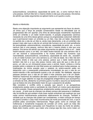 autoconsciência, consciência, capacidade de sentir, etc., e como nenhum feto é
uma pessoa, nenhum feto tem o mesmo direito à vida que uma pessoa. Ora temos
de admitir que estes argumentos se aplicam tanto a um quanto a outro.
Aborto e infanticídio
Resta uma objecção importante ao argumento que apresentei em favor do aborto.
Já vimos que a força da posição conservadora reside na dificuldade que os
progressistas têm em apontar uma linha de demarcação moralmente importante
entre um embrião e um bebé recém-nascido. A posição progressista canónica
necessita de uma linha desse género porque os progressistas costumam defender
que é permissível matar um embrião ou um feto, mas não um bebé. Argumentei
no sentido de a vida de um feto (e, ainda mais claramente, a de um embrião) não
possuir mais valor que a vida de um animal não humano com um nível semelhante
de racionalidade, autoconsciência, consciência, capacidade de sentir, etc., e como
nenhum feto é uma pessoa, nenhum feto tem o mesmo direito à vida que uma
pessoa. Ora temos de admitir que estes argumentos se aplicam tanto a um :, bebé
recém-nascido como a um feto. Um bebé recém-nascido de uma semana não é
um ser racional e autoconsciente e há muitos animais não humanos cuja
racionalidade, autoconsciência, consciência, capacidade de sentir, etc., excedem
a de um bebé humano com uma semana ou um mês de idade. Se o feto não tem
o mesmo direito à vida que uma pessoa, parece que o bebé recém-nascido
também não tem e a sua vida possui menos valor para ele que a vida de um
porco, um cão ou um chimpanzé possui para o animal. Assim, embora a minha
posição sobre o estatuto da vida fetal possa ser aceitável para muitas pessoas, as
implicações da minha posição para o estatuto do recém-nascido estão em
desacordo com o pressuposto praticamente incontestado de que a vida de um
recém-nascido é tão sacrossanta quanto a de um adulto. Na realidade, algumas
pessoas pensam que a vida de um bebé é mais preciosa que a de um adulto.
Histórias medonhas de soldados alemães a passarem à baioneta crianças belgas
tinham um lugar saliente na vaga de propaganda antigermânica que acompanhou
a entrada da Grã-_Bretanha na primeira guerra mundial e assumiu-se tacitamente
que se tratava de uma atrocidade maior do que o assassínio de adultos.
Não considero o conflito entre a posição que assumi e as perspectivas
amplamente aceites sobre a santidade da vida infantil um motivo para abandonar
a minha posição. Essas perspectivas amplamente aceites precisam de ser postas
em causa. _é certo que as crianças nos atraem porque são pequenas e indefesas;
não há dúvida de que existem muito boas razões evolutivas que explicam por que
razão somos instintivamente protectores relativamente às crianças. Também é
verdade que as crianças não podem ser combatentes, e matar crianças em tempo
de guerra constitui o caso mais incontroverso de morte provocada de civis, o que é
proibido pelas convenções internacionais. Regra geral, como as crianças são
inofensivas e moralmente incapazes de cometer um crime, quem as mata não
possui as justificações avançadas com frequência no caso da morte de adultos.
Nada disto mostra, porém, que matar uma criança seja tão mau como matar um
 