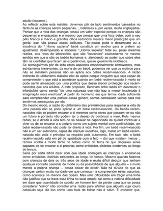 adulto (inocente).
Ao reflectir sobre esta matéria, devemos pôr de lado sentimentos baseados no
facto de as crianças serem pequenas, :, indefesas e, por vezes, muito engraçadas.
Pensar que a vida das crianças possui um valor especial porque as crianças são
pequenas e engraçadas é o mesmo que pensar que uma foca bebé, com o seu
pêlo branco e macio e grandes olhos redondos merece maior protecção que um
gorila, que não possui esses atributos. Tão-pouco pode o desamparo ou a
inocência do *_Homo sapiens* bebé constituir um motivo para o preferir ao
igualmente desamparado e inocente *_Homo sapiens* fetal ou, pelas mesmas
razões, aos ratos de laboratório, que são "inocentes" exactamente no mesmo
sentido em que o são os bebés humanos e, atendendo ao poder que sobre eles
têm os cientistas que fazem as experiências, quase igualmente indefesos.
Se conseguirmos pôr de lado estes aspectos emocionalmente comoventes, mas
estritamente irrelevantes, da morte de um bebé, podemos ver que os motivos para
não se matarem pessoas não se aplica aos bebés recém-nascidos. A razão
indirecta do utilitarismo clássico não se aplica porque ninguém que seja capaz de
compreender o que está a acontecer quando um bebé recém-nascido é morto se
pode sentir ameaçado por uma política que desse menor protecção aos recém-
nascidos que aos adultos. A este propósito, Bentham tinha razão em descrever o
infanticídio como sendo "de uma natureza que não traz a menor inquietude à
imaginação mais medrosa". A partir do momento em que temos idade suficiente
para compreender uma política desse género, somos demasiado velhos para nos
sentirmos ameaçados por ela.
Do mesmo modo, a razão do utilitarismo das preferências para respeitar a vida de
uma pessoa não se pode aplicar a um bebé recém-nascido. Os bebés recém-
nascidos não se podem encarar a si mesmos como seres que possam ter ou não
um futuro e portanto não podem ter o desejo de continuar a viver. Pela mesma
razão, se o direito à vida tem de se basear na capacidade de querer continuar a
viver ou de se encarar a si próprio como um sujeito mental com continuidade, um
bebé recém-nascido não pode ter direito à vida. Por fim, um bebé recém-nascido
não é um ser autónomo, capaz de efectuar escolhas, logo, matar um bebé recém-
nascido não viola o princípio do respeito pela autonomia. Em tudo isto, o bebé
recém-nascido está em pé de igualdade com o feto -- daí que existam menos :,
razões contra a morte tanto de bebés como de fetos do que daqueles seres
capazes de se encarar a si próprios como entidades distintas existentes ao longo
do tempo.
Seria por certo difícil dizer com que idade começam as crianças a encarar-se
como entidades distintas existentes ao longo do tempo. Mesmo quando falamos
com crianças de dois ou três anos de idade é muito difícil deduzir que tenham
qualquer conceito coerente de morte ou da possibilidade de que alguém -- e muito
menos a própria criança -- possa deixar de existir. Não há dúvida de que as
crianças variam muito na idade em que começam a compreender estes assuntos,
como acontece na maioria das coisas. Mas uma dificuldade em traçar uma linha
não justifica que se trace essa linha no local errado, tal como a notória dificuldade
em dizer que quantidade de cabelo um homem tem de perder para que se possa
considerar "calvo" não constitui uma razão para afirmar que alguém cujo couro
cabeludo seja tão liso como uma bola de bilhar não é calvo. É evidente que,
 