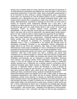 sempre que os direitos estão em causa, devemos errar pelo lado da segurança. É
um tanto plausível a perspectiva que defende que, para fins legais, uma vez que o
nascimento proporciona a única linha nítida, clara e facilmente compreensível, a
lei do homicídio se deva continuar a aplicar imediatamente após o nascimento.
Como este é um argumento ao nível da política pública e da lei, é perfeitamente
compatível com a perspectiva de que, em bases puramente éticas, matar uma
criança recém-nascida não é comparável a matar uma criança mais velha ou um
adulto. Alternativamente, recordando a distinção de Hare entre os níveis crítico e
intuitivo do raciocínio moral, poderíamos defender que o juízo ético a que
chegámos se aplica apenas ao nível da moral crítica; para as decisões do dia-a-
dia devemos agir como se o bebé tivesse direito à vida a partir do momento do
nascimento. Porém, no próximo capítulo iremos considerar uma outra
possibilidade: a de que haja pelo menos algumas circunstâncias em que o direito
total à vida surja, não no acto de nascimento, mas apenas algum tempo depois --
talvez um mês. Teríamos assim a ampla margem de segurança de que falámos.
Se estas conclusões parecerem demasiado chocantes para serem tomadas a
sério, vale a pena lembrar que a nossa actual :, protecção absoluta da vida dos
bebés constitui mais urna atitude distintamente cristã do que um valor ético
universal. O infanticídio foi praticado em sociedades geograficamente tão
afastadas como o Taiti e a Gronelândia e em culturas tão diversas como os
aborígenes australianos nómadas ou as sociedades urbanas sofisticadas da
antiga Grécia ou da China dos mandarins. Não matar um bebé deficiente ou
deformado era muitas vezes considerado um mal e o infanticídio foi provavelmente
a primeira forma de controlo da população e, em muitas sociedades a única.
Poderíamos simplesmente pensar que somos mais "civilizados" que esses povos
"primitivos". Mas não é fácil pensar com toda a confiança que somos mais
civilizados que os melhores gregos ou romanos. Não eram apenas os Espartanos
que abandonavam os seus bebés nas encostas das colinas; tanto Platão como
Aristóteles recomendavam que se matassem os bebés deformados. Romanos
como Séneca, cujo piedoso sentido moral impressiona o leitor moderno (pelo
menos a mim) por ser superior ao dos autores cristãos primitivos e medievais,
também pensava que o infanticídio era a solução natural e humanitária para o
problema levantado pelos bebés doentes e deformados. A alteração da atitude
para com o infanticídio desde o tempo dos Romanos é, como a doutrina da
santidade da vida humana de que faz parte, um produto do cristianismo. Talvez
seja agora possível reflectir sobre estes temas sem pressupor o quadro moral
cristão que evitou, durante tanto tempo, qualquer reavaliação fundamental.
Nada disto pretende sugerir que alguém que se põe a matar bebés ao acaso está
moralmente equiparado a uma mulher que faz um aborto. Devemos certamente
estabelecer normas muito rigorosas no tocante ao infanticídio permissível; mas
essas restrições devem mais aos efeitos do infanticídio nas outras pessoas que ao
mal intrínseco de matar um bebé. É evidente que, na maioria dos casos, matar um
bebé implica infligir uma perda terrível a quem ama a criança e sente carinho por
ela. A minha comparação do aborto com o infanticídio foi suscitada pela objecção
de que a posição que tomei sobre o aborto também justifica o infanticídio. Admiti
essa acusação -- sem encarar essa :, aceitação como fatal para a minha posição -
- na medida em que o mal *_intrínseco* de matar um feto em fase avançada e o
 