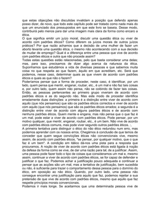 que estas objecções não discutidas invalidam a posição que defendo apenas
posso dizer, de novo, que todo este capítulo pode ser tratado como nada mais do
que um enunciado dos pressupostos em que este livro se baseia. Desse modo,
contribuirá pelo menos para dar uma imagem mais clara da forma como encaro a
ética.
O que significa emitir um juízo moral, discutir uma questão ética ou viver de
acordo com padrões éticos? Como diferem os juízos morais de outros juízos
práticos? Por que razão achamos que a decisão de uma mulher de fazer um
aborto levanta uma questão ética, o mesmo não acontecendo com a sua decisão
de mudar de emprego? Qual é a diferença entre uma pessoa que vive de acordo
com padrões éticos e outra que não procede assim?
Todas estas questões estão relacionadas, pelo que basta considerar uma delas;
mas, para isso, precisamos de dizer algo acerca da natureza da ética.
Suponhamos que estudámos a vida de diversas pessoas e que sabemos muita
coisa no que respeita ao que fazem, àquilo em que acreditam, etc. Será que
podemos, nesse caso, determinar quais as que vivem de acordo com padrões
éticos e quais as que não o fazem?
Poderíamos pensar que a forma de proceder, neste caso, é identificar, por um
lado, quem pensa que mentir, enganar, roubar, etc., é um mal e não faz tais coisas
e, por outro lado, quem assim não pensa, não se coibindo de fazer tais coisas.
Então, as pessoas pertencentes ao primeiro grupo viveriam de acordo com
padrões éticos e as do segundo não. Mas este modo de proceder identifica
erradamente duas distinções: a primeira é a distinção entre viver de acordo com
aquilo (que nós pensamos) que são os padrões éticos correctos e viver de acordo
com aquilo (que nós pensamos) que são os padrões éticos errados; a segunda é a
distinção entre viver de acordo com alguns padrões éticos e de acordo com
nenhuns padrões éticos. Quem mente e engana, mas não pensa que o que faz é
um mal, pode estar a viver de acordo com padrões éticos. Pode pensar, por um
motivo qualquer, que mentir, enganar, roubar, etc., é um bem. Não vive de acordo
com padrões éticos comuns, mas pode viver segundo outros padrões éticos. :,
A primeira tentativa para distinguir o ético do não ético redundou num erro, mas
podemos aprender com os nossos erros. Chegámos à conclusão de que temos de
conceder que quem segue convicções éticas não convencionais vive, mesmo
assim, de acordo com padrões éticos, *se pensar, por qualquer motivo, que o que
faz é um bem*. A condição em itálico dá-nos uma pista para a resposta que
procuramos. A noção de viver de acordo com padrões éticos está ligada à noção
da defesa da forma como se vive, de dar uma razão para tal, de a justificar. Assim,
uma pessoa pode fazer todo o tipo de coisas que consideramos um mal e, mesmo
assim, continuar a viver de acordo com padrões éticos, se for capaz de defender e
justificar o que faz. Podemos achar a justificação pouco adequada e continuar a
pensar que as acções são um mal, mas a tentativa de justificação, bem sucedida
ou não, é suficiente para trazer o comportamento dessa pessoa para o domínio do
ético, em oposição ao não ético. Quando, por outro lado, uma pessoa não
consegue encontrar uma justificação para aquilo que faz, podemos rejeitar a sua
pretensão de que vive de acordo com padrões éticos, mesmo que aquilo que faz
respeite princípios morais convencionais.
Podemos ir mais longe. Se aceitarmos que uma determinada pessoa vive de
 