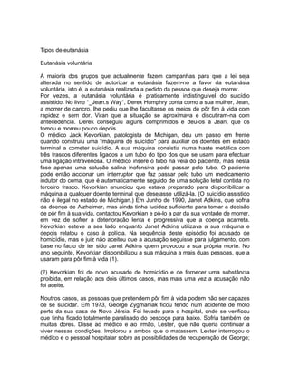 Tipos de eutanásia
Eutanásia voluntária
A maioria dos grupos que actualmente fazem campanhas para que a lei seja
alterada no sentido de autorizar a eutanásia fazem-no a favor da eutanásia
voluntária, isto é, a eutanásia realizada a pedido da pessoa que deseja morrer.
Por vezes, a eutanásia voluntária é praticamente indistinguível do suicídio
assistido. No livro *_Jean.s Way*, Derek Humphry conta como a sua mulher, Jean,
a morrer de cancro, lhe pediu que lhe facultasse os meios de pôr fim à vida com
rapidez e sem dor. Viran que a situação se aproximava e discutiram-na com
antecedência. Derek conseguiu alguns comprimidos e deu-os a Jean, que os
tomou e morreu pouco depois.
O médico Jack Kevorkian, patologista de Michigan, deu um passo em frente
quando construiu uma "máquina de suicídio" para auxiliar os doentes em estado
terminal a cometer suicídio. A sua máquina consistia numa haste metálica com
três frascos diferentes ligados a um tubo do tipo dos que se usam para efectuar
uma ligação intravenosa. O médico insere o tubo na veia do paciente, mas nesta
fase apenas uma solução salina inofensiva pode passar pelo tubo. O paciente
pode então accionar um interruptor que faz passar pelo tubo um medicamento
indutor do coma, que é automaticamente seguido de uma solução letal contida no
terceiro frasco. Kevorkian anunciou que estava preparado para disponibilizar a
máquina a qualquer doente terminal que desejasse utilizá-la. (O suicídio assistido
não é ilegal no estado de Michigan.) Em Junho de 1990, Janet Adkins, que sofria
da doença de Alzheimer, mas ainda tinha lucidez suficiente para tomar a decisão
de pôr fim à sua vida, contactou Kevorkian e pô-lo a par da sua vontade de morrer,
em vez de sofrer a deterioração lenta e progressiva que a doença acarreta.
Kevorkian esteve a seu lado enquanto Janet Adkins utilizava a sua máquina e
depois relatou o caso à polícia. Na sequência deste episódio foi acusado de
homicídio, mas o juiz não aceitou que a acusação seguisse para julgamento, com
base no facto de ter sido Janet Adkins quem provocou a sua própria morte. No
ano seguinte, Kevorkian disponibilizou a sua máquina a mais duas pessoas, que a
usaram para pôr fim à vida (1).
(2) Kevorkian foi de novo acusado de homicídio e de fornecer uma substância
proibida, em relação aos dois últimos casos, mas mais uma vez a acusação não
foi aceite.
Noutros casos, as pessoas que pretendem pôr fim à vida podem não ser capazes
de se suicidar. Em 1973, George Zygmaniak ficou ferido num acidente de moto
perto da sua casa de Nova Jérsia. Foi levado para o hospital, onde se verificou
que tinha ficado totalmente paralisado do pescoço para baixo. Sofria também de
muitas dores. Disse ao médico e ao irmão, Lester, que não queria continuar a
viver nessas condições. Implorou a ambos que o matassem. Lester interrogou o
médico e o pessoal hospitalar sobre as possibilidades de recuperação de George;
 