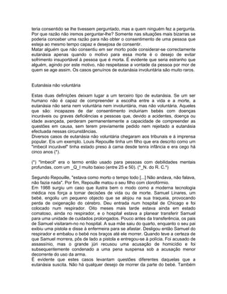 teria consentido se lhe tivessem perguntado, mas a quem ninguém fez a pergunta.
Por que razão não iremos perguntar-lhe? Somente nas situações mais bizarras se
poderia conceber uma razão para não obter o consentimento de uma pessoa que
esteja ao mesmo tempo capaz e desejosa de consentir.
Matar alguém que não consentiu em ser morto pode considerar-se correctamente
eutanásia apenas quando o motivo para essa morte é o desejo de evitar
sofrimento insuportável à pessoa que é morta. É evidente que seria estranho que
alguém, agindo por este motivo, não respeitasse a vontade da pessoa por mor de
quem se age assim. Os casos genuínos de eutanásia involuntária são muito raros.
Eutanásia não voluntária
Estas duas definições deixam lugar a um terceiro tipo de eutanásia. Se um ser
humano não é capaz de compreender a escolha entre a vida e a morte, a
eutanásia não seria nem voluntária nem involuntária, mas não voluntária. Aqueles
que são: incapazes de dar consentimento incluiriam bebés com doenças
incuráveis ou graves deficiências e pessoas que, devido a acidentes, doença ou
idade avançada, perderam permanentemente a capacidade de compreender as
questões em causa, sem terem previamente pedido nem rejeitado a eutanásia
efectuada nessas circunstâncias.
Diversos casos de eutanásia não voluntária chegaram aos tribunais e à imprensa
popular. Eis um exemplo. Louis Repouille tinha um filho que era descrito como um
"imbecil incurável" tinha estado preso à cama desde tenra infância e era cego há
cinco anos (*).
(*) "Imbecil" era o termo então usado para pessoas com debilidades mentais
profundas, com um _Q_I muito baixo (entre 25 e 50). (*_N. do R. C.*)
Segundo Repouille, "estava como morto o tempo todo [...] Não andava, não falava,
não fazia nada". Por fim, Repouille matou o seu filho com clorofórmio.
Em 1988 surgiu um caso que ilustra bem o modo como a moderna tecnologia
médica nos força a tomar decisões de vida ou de morte. Samuel Linares, um
bebé, engoliu um pequeno objecto que se alojou na sua traqueia, provocando
perda de oxigenação do cérebro. Deu entrada num hospital de Chicago e foi
colocado num respirador. Oito meses mais tarde estava ainda em estado
comatoso, ainda no respirador, e o hospital estava a planear transferir Samuel
para uma unidade de cuidados prolongados. Pouco antes da transferência, os pais
de Samuel visitaram-no no hospital. A sua mãe saiu do quarto, enquanto o seu pai
exibiu uma pistola e disse à enfermeira para se afastar. Desligou então Samuel do
respirador e embalou o bebé nos braços até ele morrer. Quando teve a certeza de
que Samuel morrera, pôs de lado a pistola e entregou-se à polícia. Foi acusado de
assassínio, mas o grande júri recusou uma acusação de homicídio e foi
subsequentemente condenado a uma pena suspensa sob a acusação menor
decorrente do uso da arma.
É evidente que estes casos levantam questões diferentes daquelas que a
eutanásia suscita. Não há qualquer desejo de morrer da parte do bebé. Também
 
