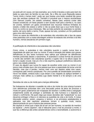 se pode pôr em causa, em tais exemplos, se a morte é levada a cabo para bem do
bebé ou para bem da família no seu todo. Se o filho de Louis Repouille estava
"como morto o tempo todo", pode ser que tivesse uma lesão cerebral tão grave
que não sentisse qualquer dor. Também é provável que o mesmo acontecesse
com Samuel Linares, em estado comatoso. Nesse caso, embora cuidar dele
tivesse constituído um fardo pesado e sem dúvida inútil para a família e, no caso
de Linares, também um gasto considerável dos recursos médicos limitados do
estado, o bebé não estava a sofrer e não se pode dizer que a sua morte fosse a
favor ou contra os seus interesses. Não se trata portanto de eutanásia no sentido
estrito, tal como defini o termo. Pode, apesar de tudo, constituir um fim justificável
para uma vida humana.
Como os casos de infanticídio e de eutanásia não voluntária são o tipo de casos
mais parecidos com a nossa abordagem anterior do estatuto dos animais e do feto
humano, iremos estudá-los em primeiro lugar.
A justificação do infanticídio e da eutanásia não voluntária
Como vimos, a eutanásia é não voluntária quando o sujeito nunca teve a
capacidade de optar por viver ou morrer. É esta a situação dos bebés com graves
deficiências ou dos seres humanos mais velhos que sofreram de deficiências
mentais profundas desde o nascimento. A eutanásia e outras formas de provocar
a morte são também não voluntárias quando o sujeito não é na altura capaz de
tomar a opção crucial, mas já o foi e não exprimiu qualquer preferência relevante
para o seu estado presente.
O caso de alguém que nunca foi capaz de escolher entre viver ou morrer é um
pouco mais simples que o de uma pessoa que teve a capacidade de tomar uma tal
decisão, mas que a perdeu. Iremos mais uma vez separar estes dois casos,
começando pelo menos complicado. Por uma questão de simplicidade concentrar-
me-ei nos bebés, embora tudo o que disser a seu respeito se aplique também a
crianças mais velhas ou a adultos cuja idade mental é e foi sempre a de uma
criança. :,
Decisões de vida ou de morte para crianças deficientes
Se tivéssemos de abordar a questão da vida e da morte de uma criança humana
com deficiências profundas sem uma discussão prévia da ética de provocar a
morte em geral, poderíamos ser incapazes de resolver o conflito entre a obrigação
amplamente aceite de proteger a santidade da vida humana e o objectivo de
reduzir o sofrimento. Há quem diga que essas decisões são "subjectivas" ou que
devemos entregar a Deus e à natureza as questões da vida e da morte. A nossa
discussão anterior, porém, preparou o terreno; e os princípios estabelecidos e
aplicados nos três capítulos anteriores tornam a questão muito menos
desconcertante do que a maioria das pessoas pensa.
No capítulo 4 vimos que o facto de se ser um ser humano, no sentido de membro
da espécie *_Homo sapiens*, não é relevante para o mal de provocar a morte; o
que faz a diferença são antes características como a racionalidade, a autonomia e
 