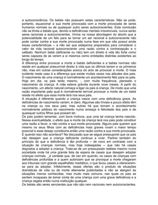 a autoconsciência. Os bebés não possuem estas características. Não se pode,
portanto, equacionar a sua morte provocada com a morte provocada de seres
humanos normais ou de quaisquer outro seres autoconscientes. Esta conclusão
não se limita a bebés que, devido a deficiências mentais irreversíveis, nunca serão
seres racionais e autoconscientes. Vimos na nossa abordagem do aborto que a
potencialidade de um feto para se tornar um ser racional e autoconsciente não
pode contar contra a sua morte provocada numa fase em que não possui ainda
essas características -- a não ser que estejamos preparados para considerar o
valor da vida racional autoconsciente uma razão contra a contracepção e o
celibato. Nenhum bebé (deficiente ou não) tem um direito à vida tão forte como
seres capazes de se verem a si mesmos como entidades distintas existentes ao
longo do tempo.
A diferença entre provocar a morte a bebés deficientes e a bebés normais não
reside em qualquer presumível direito à vida que os últimos teriam e os primeiros
não, mas em outras considerações acerca do acto de provocar a morte. O mais
evidente neste caso é a diferença que existe muitas vezes nas atitudes dos pais.
O nascimento de uma criança é normalmente um acontecimento feliz para os pais.
Hoje em dia, os pais terão mesmo, :, com muita frequência, planeado o
nascimento da criança. A mãe esteve grávida durante nove meses. A partir do
nascimento, um afecto natural começa a ligar os pais à criança. De modo que uma
razão importante pela qual é normalmente terrível provocar a morte de um bebé
reside no efeito que essa morte terá nos seus pais.
A situação é diferente quando a criança nasce com uma deficiência grave. As
deficiências de nascimento variam, é claro. Algumas são triviais e pouco efeito têm
na criança ou nos seus pais; mas outras há que tornam o acontecimento
normalmente jubiloso do nascimento numa ameaça à felicidade dos pais e de
quaisquer outros filhos que possam ter.
Os pais podem lamentar, com bons motivos, que uma tal criança tenha nascido.
Nessa eventualidade, o efeito que a morte da criança terá nos pais pode constituir
uma razão a favor, e não contra a sua morte provocada. Alguns pais querem que
mesmo os seus filhos com as deficiências mais graves vivam o maior tempo
possível e esse desejo constituiria então uma razão contra a sua morte provocada.
E quando isso não acontece? Na discussão que se segue pressuporei que os pais
não desejam que a criança deficiente continue a viver. Partirei também do
princípio de que a deficiência é tão profunda -- de novo em contraste com a
situação de crianças normais, mas hoje indesejadas -- que não há casais
dispostos a adoptar a criança. Trata-se de um pressuposto realista mesmo numa
sociedade onde há uma grande lista de espera de casais que desejam adoptar
crianças normais. _é verdade que, de vez em quando, os casos de crianças com
deficiências profundas e a quem autorizem que se provoque a morte chegaram
aos tribunais com grande espalhafato mediático, o que levou casais a oferecerem-
se para as adoptar. Infelizmente, essas ofertas são o produto de situações
dramáticas de vida ou de morte altamente publicitadas e não se alargam às
situações menos conhecidas, mas muito mais comuns, nas quais os pais se
sentem incapazes de tomar conta de uma criança com uma grave deficiência e a
criança vegeta então numa instituição qualquer.
Os bebés são seres sencientes que não são nem racionais nem autoconscientes.
 