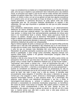 Logo, se considerarmos os bebés em si independentemente das atitudes dos seus
pais, uma vez que a espécie a que pertencem não é relevante para o seu estatuto
moral, os princípios que regem o que há de mal em matar animais não humanos
também se aplicam neste caso. Como vimos, os argumentos mais plausíveis para
atribuir um direito à vida a um ser só se aplicam se este tiver alguma consciência
de si próprio como um ser que existe ao longo do tempo ou como uma entidade
mental persistente. A autonomia tão-pouco se pode aplicar onde não existe
capacidade para ela. Os princípios restantes identificados no capitulo 4 são
utilitaristas. Daí que seja importante a qualidade de vida que se pode antecipar
para a criança.
Uma deficiência relativamente comum no nascimento é um desenvolvimento
defeituoso da coluna vertebral conhecido por "espinha bífida". A sua incidência
varia de país para país, podendo afectar 1 em cada 500 nados-vivos. Em casos
mais graves, a criança pode ficar permanentemente paralisada da cintura para
baixo e ter incontinência fecal e urinária. Muitas vezes acumula-se fluido em
excesso no cérebro, situação que se denomina "hidrocefalia" e que pode dar
origem a deficiências mentais. Embora existam algumas formas de tratamento, se
a criança estiver gravemente afectada à nascença, a paralisia, a incontinência e a
deficiência intelectual não podem ser ultrapassadas.
Alguns médicos ligados de perto a crianças que sofrem de espinha bífida profunda
pensam que a vida das mais afectadas é tão miserável que é um mal recorrer à
cirurgia para as manter vivas. Descrições públicas da vida destas crianças apoiam
o juízo de que as crianças mais afectadas têm uma vida de dor e aflição.
Necessitam de grandes operações sucessivas para evitar a curvatura da coluna,
devido à paralisação, e para corrigir outras anomalias. Algumas crianças com
espinha bífida foram sujeitas a 40 grandes intervenções cirúrgicas antes de
chegarem à puberdade.
Quando a vida de uma criança for tão miserável que não valha a pena vivê-la, da
perspectiva interna do ser que terá essa vida, tanto a perspectiva da "existência
prévia" como a versão "total" do utilitarismo implicam que, se não houver razões :,
"extrínsecas" para manter a criança viva -- como os sentimentos dos pais --, é
melhor ajudar a criança a morrer para obviar ao seu sofrimento posterior. Surge
um problema mais difícil -- e termina a convergência entre as duas perspectivas --
quando se consideram as deficiências que tornam as perspectivas da vida da
criança menos promissoras que as de uma criança normal, mas não tão remotas a
ponto de fazer não valer a pena viver a vida da criança. A hemofilia está
provavelmente nesta categoria. O hemofílico não possui o elemento do sangue
normal que o faz coagular e, assim, arrisca-se a hemorragias prolongadas, em
especial hemorragias internas, à mais pequena ferida. Se a hemorragia não
estancar, pode sobrevir uma deficiência permanente e, por fim, a morte. A
hemorragia é muito dolorosa e, embora a melhoria nos tratamentos tenha
eliminado a necessidade de constantes transfusões sanguíneas, os hemofílicos
têm ainda de passar muito tempo no hospital. Não podem praticar a maioria dos
desportos e vivem constantemente à beira da crise. Apesar de tudo, os
hemofílicos não passam o tempo a pensar se devem ou não pôr um fim a tudo
isso; a maioria pensa que vale bem a pena viver a vida pese embora as
dificuldades que têm de enfrentar.
 