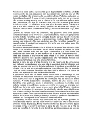 Atendendo a estes factos, suponhamos que é diagnosticada hemofilia a um bebé
recém-nascido. Os pais, assustados com a perspectiva de terem de criar um filho
nestas condições, não anseiam pela sua sobrevivência. Poderia a eutanásia ser
defendida neste caso? A nossa primeira reacção pode muito bem ser um rotundo
não, porque se pode esperar que a criança tenha uma vida que valha a pena
viver, mesmo que não seja tão boa como a de uma criança normal. A versão da
"existência prévia" do utilitarismo apoia este juízo. A criança existe. É de esperar
que a sua vida contenha um balanço positivo de felicidade em relação ao
infortúnio. Matá-la seria privá-la deste balanço positivo de felicidade. Logo, seria
um mal.
Contudo, na versão "total" do utilitarismo, não podemos tomar uma decisão
somente com base nesta informação. A versão total torna necessário perguntar se
a morte do bebé hemofílico levaria à criação de outro ser que de outro modo não
teria existido. Por outras palavras, se provocarmos a morte ao bebé hemofí1ico,
os seus pais terão outro filho que não teriam se o filho hemofílico vivesse? E, em
caso afirmativo, é provável que o segundo filho tenha uma vida melhor que o filho
cuja morte se provocou?
Será muitas vezes possível responder a ambas as perguntas pela afirmativa. Uma
mulher pode planear ter dois filhos. Se um morrer enquanto ela estiver na idade
fértil, pode conceber outro em seu lugar. Suponhamos que uma mulher que
planeia ter dois filhos tem um filho normal e dá à luz uma criança hemofílica. O
fardo dos cuidados a dispensar-lhe pode impedi-la de criar um terceiro filho.
Também é plausível supor que as perspectivas de uma vida feliz são maiores para
uma criança normal que para uma criança hemofílica.
Quando a morte de uma criança deficiente leva ao nascimento de outra criança
com melhores perspectivas de uma vida feliz, a quantidade total de felicidade será
maior se provocarmos a morte do bebé deficiente. A perda de uma vida feliz da
primeira criança será superada pelo ganho de uma vida mais feliz da segunda.
Logo, se matar a criança hemofílica não tiver efeitos adversos nos outros, de
acordo com a perspectiva total seria um bem fazê-lo.
A perspectiva total trata os bebés como substituíveis, à semelhança do que
acontece em relação aos animais não conscientes (como vimos no capítulo 5). Há
muito quem pense que o argumento da substituição não se aplica aos bebés
humanos. A morte directamente provocada, mesmo de uma criança com a
deficiência mais profunda, ainda é oficialmente considerada homicídio; como
poderia, nessas circunstâncias, aceitar-se a morte provocada de crianças com
deficiências de longe muito menos graves, como a hemofilia? Porém, reflectindo
melhor, as implicações do argumento da substituição não são assim tão bizarras,
pois existem membros da nossa espécie com quem lidamos exactamente como o
argumento propõe. Esses casos assemelham-se de perto aos que temos estado a
analisar. Há apenas uma diferença de tempo -- o tempo que leva a descoberta do
problema e a consequente morte provocada do ser deficiente.
O diagnóstico pré-natal constitui hoje uma rotina para as mulheres grávidas. Há
várias técnicas médicas para se obter informação acerca do feto no decurso dos
primeiros meses de gravidez. Numa determinada fase do desenvolvimento destes
processos tornou-se possível conhecer o sexo do feto, mas não se o feto iria
sofrer de hemofilia. A hemofilia é uma deficiência genética associada ao sexo de
 