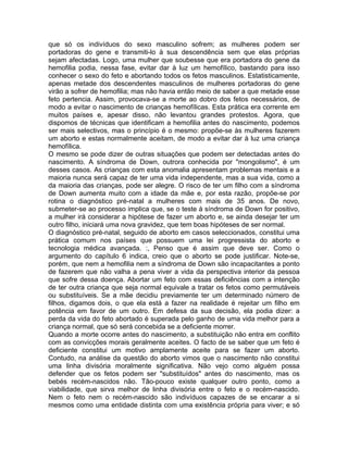 que só os indivíduos do sexo masculino sofrem; as mulheres podem ser
portadoras do gene e transmiti-lo à sua descendência sem que elas próprias
sejam afectadas. Logo, uma mulher que soubesse que era portadora do gene da
hemofilia podia, nessa fase, evitar dar à luz um hemofílico, bastando para isso
conhecer o sexo do feto e abortando todos os fetos masculinos. Estatisticamente,
apenas metade dos descendentes masculinos de mulheres portadoras do gene
virão a sofrer de hemofilia; mas não havia então meio de saber a que metade esse
feto pertencia. Assim, provocava-se a morte ao dobro dos fetos necessários, de
modo a evitar o nascimento de crianças hemofílicas. Esta prática era corrente em
muitos países e, apesar disso, não levantou grandes protestos. Agora, que
dispomos de técnicas que identificam a hemofilia antes do nascimento, podemos
ser mais selectivos, mas o princípio é o mesmo: propõe-se às mulheres fazerem
um aborto e estas normalmente aceitam, de modo a evitar dar à luz uma criança
hemofílica.
O mesmo se pode dizer de outras situações que podem ser detectadas antes do
nascimento. A síndroma de Down, outrora conhecida por "mongolismo", é um
desses casos. As crianças com esta anomalia apresentam problemas mentais e a
maioria nunca será capaz de ter uma vida independente, mas a sua vida, como a
da maioria das crianças, pode ser alegre. O risco de ter um filho com a síndroma
de Down aumenta muito com a idade da mãe e, por esta razão, propõe-se por
rotina o diagnóstico pré-natal a mulheres com mais de 35 anos. De novo,
submeter-se ao processo implica que, se o teste à síndroma de Down for positivo,
a mulher irá considerar a hipótese de fazer um aborto e, se ainda desejar ter um
outro filho, iniciará uma nova gravidez, que tem boas hipóteses de ser normal.
O diagnóstico pré-natal, seguido de aborto em casos seleccionados, constitui uma
prática comum nos países que possuem uma lei progressista do aborto e
tecnologia médica avançada. :, Penso que é assim que deve ser. Como o
argumento do capítulo 6 indica, creio que o aborto se pode justificar. Note-se,
porém, que nem a hemofilia nem a síndroma de Down são incapacitantes a ponto
de fazerem que não valha a pena viver a vida da perspectiva interior da pessoa
que sofre dessa doença. Abortar um feto com essas deficiências com a intenção
de ter outra criança que seja normal equivale a tratar os fetos como permutáveis
ou substituíveis. Se a mãe decidiu previamente ter um determinado número de
filhos, digamos dois, o que ela está a fazer na realidade é rejeitar um filho em
potência em favor de um outro. Em defesa da sua decisão, ela podia dizer: a
perda da vida do feto abortado é superada pelo ganho de uma vida melhor para a
criança normal, que só será concebida se a deficiente morrer.
Quando a morte ocorre antes do nascimento, a substituição não entra em conflito
com as convicções morais geralmente aceites. O facto de se saber que um feto é
deficiente constitui um motivo amplamente aceite para se fazer um aborto.
Contudo, na análise da questão do aborto vimos que o nascimento não constitui
uma linha divisória moralmente significativa. Não vejo como alguém possa
defender que os fetos podem ser "substituídos" antes do nascimento, mas os
bebés recém-nascidos não. Tão-pouco existe qualquer outro ponto, como a
viabilidade, que sirva melhor de linha divisória entre o feto e o recém-nascido.
Nem o feto nem o recém-nascido são indivíduos capazes de se encarar a si
mesmos como uma entidade distinta com uma existência própria para viver; e só
 