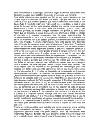 deve considerar-se a substituição como uma opção eticamente aceitável no caso
de recém-nascidos ou de estádios ainda mais precoces da vida humana.
Pode ainda objectar-se que substituir um feto ou um recém-nascido é um mal
porque sugere às pessoas deficientes que vivem hoje que vale menos a pena
viver a sua vida que a vida de pessoas que não são deficientes. No entanto, é sem
dúvida fugir à realidade negar que, regra geral, isso é verdade. É essa a única
forma de fazerem sentido determinadas atitudes que damos como garantidas.
Recordemos o caso da talidomida: este medicamento, quando tomado por
mulheres grávidas, fez muitas crianças nascerem sem pernas ou sem braços.
Assim que se descobriu a causa dos nascimentos anormais, a droga foi retirada
do mercado e a empresa responsável teve de pagar indemnizações. Se
pensássemos de facto que a vida de uma pessoa deficiente tinha a probabilidade
de ser tão má como a de outra pessoa qualquer, não teríamos encarado este caso
como uma tragédia. Nenhuma indemnização teria sido pedida nem decretada
pelos tribunais. As crianças teriam sido simplesmente "diferentes". Poderíamos
mesmo ter deixado o medicamento no mercado, de modo que as mulheres que o
considerassem útil como soporífero durante a gravidez poderiam continuar a
tomá-lo. Se o que acabo de dizer parece grotesco é porque nenhum de nós tem
qualquer dúvida sobre como é melhor nascer com pernas do que sem elas.
Pensar assim não implica nenhuma falta de respeito para com aqueles que não
têm pernas; é apenas reconhecer a realidade das dificuldades que enfrentam.
Em todo o caso, a posição que tomemos aqui não implica que um seria melhor
que todas as pessoas nascidas com deficiências graves não sobrevivessem;
implica somente que cabe aos pais dessas crianças tomar essa decisão. Tão-
pouco implica falta de respeito ou de igualdade de consideração para com
pessoas com deficiências que estão agora vivas, como é seu desejo. Como vimos
no final do capítulo 2, o princípio da igualdade na consideração de interesses
rejeita qualquer interrupção dos interesses das pessoas com base na deficiência.
_é provável que mesmo quem rejeita o aborto e a ideia de que o feto é substituível
considere as pessoas possíveis substituíveis. Recordemos a segunda mulher do
caso das duas mulheres de Parfit, descrito no capítulo 5. O médico disse-lhe que,
se levasse avante o seu plano de engravidar imediatamente, o seu filho teria uma
deficiência (poderia ter hemofilia); mas se esperasse três meses, o seu filho não a
teria. Se pensamos que ela procederia mal em não esperar, só pode ser porque
estamos a comparar as duas vidas possíveis e a pensar que uma tem melhores
perspectivas do que a outra. É claro que nesta fase nenhuma vida teve início; mas
a questão é a seguinte: quando começa uma vida num sentido moralmente
significativo? Nos capítulos 4 e 5 vimos várias razões para afirmar que a vida no
sentido moralmente significativo só começa quando há consciência da própria :,
existência ao longo do tempo. A metáfora da vida como uma viagem proporciona
uma razão para defender que na primeira infância a viagem da vida ainda mal
começou.
Encarar os recém-nascidos como substituíveis, como encaramos agora os fetos,
teria consideráveis vantagens no diagnóstico pré-natal seguido de aborto. O
diagnóstico pré-natal ainda não pode detectar todas as deficiências mais
importantes. Algumas, de facto, não estão presentes antes do nascimento; podem
ser o resultado de um nascimento extremamente prematuro ou de algo que corre
 