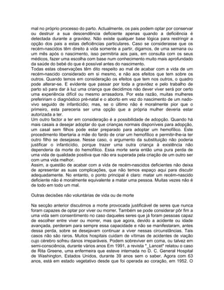 mal no próprio processo do parto. Actualmente, os pais podem optar por conservar
ou destruir a sua descendência deficiente apenas quando a deficiência é
detectada durante a gravidez. Não existe qualquer base lógica para restringir a
opção dos pais a estas deficiências particulares. Caso se considerasse que os
recém-nascidos têm direito à vida somente a partir, digamos, de uma semana ou
um mês após o nascimento, isso permitiria aos pais, em consulta com os seus
médicos, fazer uma escolha com base num conhecimento muito mais aprofundado
da saúde do bebé do que é possível antes do nascimento.
Todas estas observações têm dito respeito ao mal de acabar com a vida de um
recém-nascido considerado em si mesmo, e não aos efeitos que tem sobre os
outros. Quando temos em consideração os efeitos que tem nos outros, o quadro
pode alterar-se. E evidente que passar por toda a gravidez e pelo trabalho de
parto só para dar à luz uma criança que decidimos não dever viver será por certo
uma experiência difícil ou mesmo arrasadora. Por esta razão, muitas mulheres
prefeririam o diagnóstico pré-natal e o aborto em vez do nascimento de um nado-
vivo seguido de infanticídio; mas, se o último não é moralmente pior que o
primeiro, esta pareceria ser uma opção que a própria mulher deveria estar
autorizada a ter.
Um outro factor a ter em consideração é a possibilidade de adopção. Quando há
mais casais a desejar adoptar do que crianças normais disponíveis para adopção,
um casal sem filhos pode estar preparado para adoptar um hemofílico. Este
procedimento libertaria a mãe do fardo de criar um hemofílico e permitir-lhe-ia ter
outro filho se desejasse. Nesse caso, o argumento da substituição não poderia
justificar o infanticídio, porque trazer uma outra criança à existência não
dependeria da morte do hemofílico. Essa morte seria então uma pura perda de
uma vida de qualidade positiva que não era superada pela criação de um outro ser
com uma vida melhor.
Assim, a questão de acabar com a vida de recém-nascidos deficientes não deixa
de apresentar as suas complicações, que não temos espaço aqui para discutir
adequadamente. No entanto, o ponto principal é claro: matar um recém-nascido
deficiente não é moralmente equivalente a matar uma pessoa. Muitas vezes não é
de todo em todo um mal.
Outras decisões não voluntárias de vida ou de morte
Na secção anterior discutimos a morte provocada justificável de seres que nunca
foram capazes de optar por viver ou morrer. Também se pode considerar pôr fim a
uma vida sem consentimento no caso daqueles seres que já foram pessoas capaz
de escolher entre viver ou morrer, mas que agora, devido a acidente ou idade
avançada, perderam para sempre essa capacidade e não se manifestaram, antes
dessa perda, sobre se desejavam continuar a viver nessas circunstâncias. Tais
casos não são raros. Muitos hospitais cuidam de vítimas de acidentes de viação
cujo cérebro sofreu danos irreparáveis. Podem sobreviver em coma, ou talvez em
semi-consciência, durante vários anos Em 1991, a revista *_Lancet* relatou o caso
de Rita Greene, uma enfermeira que esteve internada no D. C. General Hospital
de Washington, Estados Unidos, durante 39 anos sem o saber. Agora com 63
anos, está em estado vegetativo desde que foi operada ao coração, em 1952. O
 