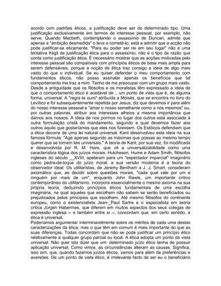 acordo com padrões éticos, a justificação deve ser de determinado tipo. Uma
justificação exclusivamente em termos de interesse pessoal, por exemplo, não
serve. Quando Macbeth, contemplando o assassínio de Duncan, admite que
apenas a "ambição desmedida" o leva a cometê-lo, está a admitir que a acção não
pode justificar-se eticamente. "Para eu poder ser rei em seu lugar" não é uma
tentativa frágil de justificação ética para o assassínio; não é o tipo de razão que
conta como justificação ética. É necessário mostrar que as acções motivadas pelo
interesse pessoal são compatíveis com princípios éticos de base mais ampla para
serem defensáveis, porque a noção de ética traz consigo a ideia de algo mais
vasto do que o individual. Se eu quiser defender o meu comportamento com
fundamentos éticos, não posso assinalar apenas os benefícios que tal
comportamento me traz a mim. Tenho de me preocupar com um grupo mais vasto.
Desde a antiguidade que os filósofos e os moralistas têm expressado a ideia de
que o comportamento ético é aceitável de :, um ponto de vista que é, de alguma
forma, universal. A "regra te ouro" atribuída a Moisés, que se encontra no livro do
Levítico e foi subsequentemente repetida por Jesus, diz que devemos ir para além
do nosso interesse pessoal e "amar o nosso semelhante como a nós mesmos" ou,
por outras palavras, atribuir aos interesses alheios a mesma importância que
damos aos nossos. A ideia de nos pormos no lugar dos outros está associada à
outra formulação cristã do mandamento, segundo a qual devemos fazer aos
outros aquilo que gostaríamos que eles nos fizessem. Os Estóicos defendiam que
a ética decorre de uma lei natural universal. Kant desenvolveu esta ideia na sua
famosa fórmula: "Age apenas segundo as máximas que possas ao mesmo tempo
querer que se tornem leis universais." A teoria de Kant, por sua vez, foi modificada
e desenvolvida por R. M. Hare, que vê a universalizabilidade como uma
característica lógica dos juízos morais. Hutcheson, Hume e Adam Smith, filósofos
ingleses do século __XVIII, apelaram para um "espectador imparcial" imaginário
como pedra-de-toque do juízo moral; a sua versão moderna é a teoria do
observador ideal. Os utilitaristas, de Jeremy Bentham a J. J. Smart, consideram
axiomático que, ao decidir sobre questões morais, "cada qual vale por um e
ninguém por mais de um", enquanto John Rawls, um importante crítico
contemporâneo do utilitarismo, incorpora essencialmente o mesmo axioma na sua
própria teoria, deduzindo princípios éticos fundamentais de uma escolha
imaginária, na qual aqueles que escolhem não sabem se serão beneficiados ou
prejudicados pelos princípios que escolhem. Até mesmo filósofos do continente
europeu, como o existencialista Jean-_Paul Sartre e o especialista em teoria
critica Jürgen Habermas, que diferem em muitos aspectos dos seus colegas de
expressão inglesa -- e também entre si --, concordam que, em certo sentido, a
ética é universal.
Poderíamos argumentar interminavelmente sobre os méritos de cada uma destas
caracterizações da ética; mas o que têm em comum é mais importante do que as
suas diferenças. Todas concordam que não se pode justificar um princípio ético
relativamente a qualquer grupo parcial ou local. A ética adopta um ponto de vista
universal. Não quer isto dizer que um: determinado juízo ético tenha de possuir
aplicação universal. Como vimos, as circunstâncias alteram as causas. Significa,
isso sim, que, quando fazemos juízos éticos, vamos para além de preferências e
aversões. De um ponto de vista ético, é irrelevante facto de ser eu o beneficiário
 