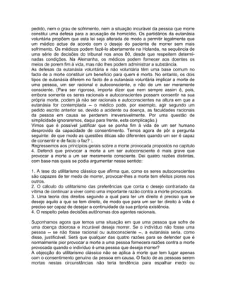pedido, nem o grau de sofrimento, nem a situação incurável da pessoa que morre
constitui uma defesa para a acusação de homicídio. Os partidários da eutanásia
voluntária propõem que esta lei seja alterada de modo a permitir legalmente que
um médico actue de acordo com o desejo do paciente de morrer sem mais
sofrimento. Os médicos podem fazê-lo abertamente na Holanda, na sequência de
uma série de decisões do tribunal nos anos 80, desde que respeitem determi-
nadas condições. Na Alemanha, os médicos podem fornecer aos doentes os
meios de porem fim à vida, mas não lhes podem administrar a substância.
As defesas da eutanásia voluntária e não voluntária têm uma base comum no
facto de a morte constituir um benefício para quem é morto. No entanto, os dois
tipos de eutanásia diferem no facto de a eutanásia voluntária implicar a morte de
uma pessoa, um ser racional e autoconsciente, e não de um ser meramente
consciente. (Para ser rigoroso, importa dizer que nem sempre assim é, pois,
embora somente os seres racionais e autoconscientes possam consentir na sua
própria morte, podem já não ser racionais e autoconscientes na altura em que a
eutanásia for contemplada -- o médico pode, por exemplo, agir segundo um
pedido escrito anterior se, devido a acidente ou doença, as faculdades racionais
da pessoa em causa se perderem irreversivelmente. Por uma questão de
simplicidade ignoraremos, daqui para frente, esta complicação.)
Vimos que é possível justificar que se ponha fim à vida de um ser humano
desprovido da capacidade de consentimento. Temos agora de pôr a pergunta
seguinte: de que modo as questões éticas são diferentes quando um ser é capaz
de consentir e de facto o faz? :,
Regressemos aos princípios gerais sobre a morte provocada propostos no capitulo
4. Defendi que provocar a morte a um ser autoconsciente é mais grave que
provocar a morte a um ser meramente consciente. Dei quatro razões distintas,
com base nas quais se podia argumentar nesse sentido:
1. A tese do utilitarismo clássico que afirma que, como os seres autoconscientes
são capazes de ter medo de morrer, provocar-lhes a morte tem efeitos piores nos
outros.
2. O cálculo do utilitarismo das preferências que conta o desejo contrariado da
vítima de continuar a viver como uma importante razão contra a morte provocada.
3. Uma teoria dos direitos segundo a qual para ter um direito é preciso que se
deseje aquilo a que se tem direito, de modo que para um ser ter direito à vida é
preciso ser capaz de desejar a continuidade da sua própria existência.
4. O respeito pelas decisões autónomas dos agentes racionais.
Suponhamos agora que temos uma situação em que uma pessoa que sofre de
uma doença dolorosa e incurável deseja morrer. Se o indivíduo não fosse uma
pessoa -- se não fosse racional ou autoconsciente --, a eutanásia seria, como
disse, justificável. Será que qualquer das quatro razões para se defender que é
normalmente pior provocar a morte a uma pessoa fornecera razões contra a morte
provocada quando o indivíduo é uma pessoa que deseja morrer?
A objecção do utilitarismo clássico não se aplica à morte que tem lugar apenas
com o consentimento genuíno da pessoa em causa. O facto de as pessoas serem
mortas nestas circunstâncias não teria tendência para espalhar medo ou
 