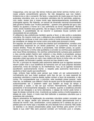 insegurança, uma vez que não temos motivos para temer sermos mortos com o
nosso próprio consentimento genuíno. Se não desejamos que nos matem,
limitamo-nos a não o consentir. De facto, o argumento do medo pesa em favor da
eutanásia voluntária; pois, se a eutanásia voluntária não for permitida, podemos,
com razão, recear que a nossa morte seja desnecessariamente precedida de
prolongada agonia. Na Holanda, um estudo de dimensão nacional encomendado
pelo governo revelou que "muitos pacientes :, querem uma garantia de que o seu
médico os ajudará a morrer se o seu sofrimento se tornar insuportável". Muitas
vezes, tendo recebido essa garantia, não se seguiu nenhum pedido persistente de
eutanásia. A possibilidade de se recorrer à eutanásia trouxe conforto sem
necessidade de ser praticada.
O utilitarismo das preferências também aponta a favor, e não contra a eutanásia
voluntária. Do mesmo modo que o utilitarismo das preferências tem de considerar
um desejo de continuar a viver uma razão contra a morte provocada, tem também
de considerar um desejo de morrer como uma razão para provocar a morte.
Em seguida, de acordo com a teoria dos direitos que considerámos, constitui uma
característica essencial de um direito podermos, se quisermos, renunciar aos
nossos direitos. Posso ter direito à privacidade, mas também posso, se quiser,
filmar em pormenor a minha vida quotidiana e convidar os vizinhos para assistirem
aos meus filmes domésticos. Os vizinhos suficientemente curiosos para aceitarem
o meu convite podem fazê-lo sem violarem o meu direito à privacidade, porque
renunciei a esse direito. Da mesma forma, dizer que tenho direito à vida não
equivale a dizer que seria um mal o meu médico pôr termo à minha vida, se o fizer
a meu pedido. Ao formular o pedido, renuncio ao meu direito à vida.
Por fim, o princípio do respeito pela autonomia defende que os agentes racionais
devem poder viver a sua existência de harmonia com as suas próprias decisões
autónomas, livres de coerção ou de interferência; mas, se os agentes racionais
escolherem autonomamente morrer, o respeito pela autonomia levar-nos-á a
ajudá-los a fazer aquilo que escolheram.
Logo, embora haja razões para pensar que matar um ser autoconsciente é
normalmente pior que matar qualquer outro tipo de ser, no caso especial da
eutanásia voluntária a maioria destas razões contam a favor da eutanásia, e não
contra. Por surpreendente que, a princípio, este resultado possa parecer, nada
mais faz, na realidade, que reflectir o facto de aquilo que há de especial nos seres
autoconscientes ser o poderem saber que existem ao longo do tempo e
continuarão a existir, a não ser que morram. Normalmente, esta existência
persistente é fervorosamente desejada; no entanto, quando a existência prevista
deixa de ser desejada e se torna aterradora, o desejo de morrer pode tomar o
lugar do desejo normal de viver, invertendo as razões contra a morte baseadas no
desejo de viver. Assim, é muito mais fácil defender a eutanásia voluntária que a
eutanásia não voluntária.
Alguns adversários da legalização da eutanásia voluntária podem conceder que
tudo isto se segue, desde que tomemos uma decisão genuinamente livre e
racional de morrer; mas, acrescentam, nunca podemos ter a certeza de que um
pedido para ser morto seja o resultado de uma decisão livre e racional. Não serão
os doentes e os idosos pressionados pelas suas famílias para porem um fim
rápido à sua vida? Não será possível cometer um homicídio puro e simples,
 