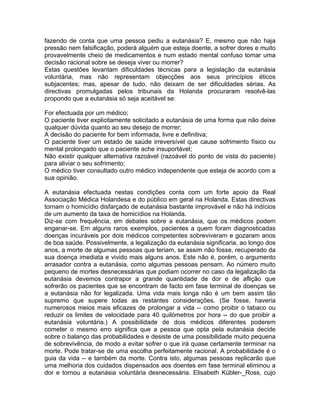 fazendo de conta que uma pessoa pediu a eutanásia? E, mesmo que não haja
pressão nem falsificação, poderá alguém que esteja doente, a sofrer dores e muito
provavelmente cheio de medicamentos e num estado mental confuso tomar uma
decisão racional sobre se deseja viver ou morrer?
Estas questões levantam dificuldades técnicas para a legislação da eutanásia
voluntária, mas não representam objecções aos seus princípios éticos
subjacentes; mas, apesar de tudo, não deixam de ser dificuldades sérias. As
directivas promulgadas pelos tribunais da Holanda procuraram resolvê-las
propondo que a eutanásia só seja aceitável se:
For efectuada por um médico;
O paciente tiver explicitamente solicitado a eutanásia de uma forma que não deixe
qualquer dúvida quanto ao seu desejo de morrer;
A decisão do paciente for bem informada, livre e definitiva;
O paciente tiver um estado de saúde irreversível que cause sofrimento físico ou
mental prolongado que o paciente ache insuportável;
Não existir qualquer alternativa razoável (razoável do ponto de vista do paciente)
para aliviar o seu sofrimento;
O médico tiver consultado outro médico independente que esteja de acordo com a
sua opinião.
A eutanásia efectuada nestas condições conta com um forte apoio da Real
Associação Médica Holandesa e do público em geral na Holanda. Estas directivas
tornam o homicídio disfarçado de eutanásia bastante improvável e não há indícios
de um aumento da taxa de homicídios na Holanda.
Diz-se com frequência, em debates sobre a eutanásia, que os médicos podem
enganar-se. Em alguns raros exemplos, pacientes a quem foram diagnosticadas
doenças incuráveis por dois médicos competentes sobreviveram e gozaram anos
de boa saúde. Possivelmente, a legalização da eutanásia significaria, ao longo dos
anos, a morte de algumas pessoas que teriam, se assim não fosse, recuperado da
sua doença imediata e vivido mais alguns anos. Este não é, porém, o argumento
arrasador contra a eutanásia, como algumas pessoas pensam. Ao número muito
pequeno de mortes desnecessárias que podiam ocorrer no caso da legalização da
eutanásia devemos contrapor a grande quantidade de dor e de aflição que
sofrerão os pacientes que se encontram de facto em fase terminal de doenças se
a eutanásia não for legalizada. Uma vida mais longa não é um bem assim tão
supremo que supere todas as restantes considerações. (Se fosse, haveria
numerosos meios mais eficazes de prolongar a vida -- como proibir o tabaco ou
reduzir os limites de velocidade para 40 quilómetros por hora -- do que proibir a
eutanásia voluntária.) A possibilidade de dois médicos diferentes poderem
cometer o mesmo erro significa que a pessoa que opta pela eutanásia decide
sobre o balanço das probabilidades e desiste de uma possibilidade muito pequena
de sobrevivência, de modo a evitar sofrer o que irá quase certamente terminar na
morte. Pode tratar-se de uma escolha perfeitamente racional. A probabilidade é o
guia da vida -- e também da morte. Contra isto, algumas pessoas replicarão que
uma melhoria dos cuidados dispensados aos doentes em fase terminal eliminou a
dor e tornou a eutanásia voluntária desnecessária. Elisabeth Kübler-_Ross, cujo
 