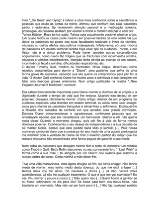 livro *_On Death and Dying* é talvez a obra mais conhecida sobre a assistência a
pessoas que estão às portas da morte, afirmou que nenhum dos seus pacientes
pediu a eutanásia. Se receberem atenção pessoal e a medicação correcta,
prossegue, as pessoas acabam por aceitar a morte e morrem em paz e sem dor.
Talvez Kübler-_Ross tenha razão. Talvez seja actualmente possível eliminar a dor.
Em quase todos os casos pode mesmo ser possível fazê-lo de uma forma tal que
deixe os pacientes na posse das suas faculdades racionais e livres de vómitos,
náuseas ou outros efeitos secundários indesejáveis. Infelizmente, só uma minoria
de pacientes em estado terminal recebe hoje esse tipo de cuidados. Porém, a dor
física não é o único problema. Pode haver também outras circunstâncias
angustiantes, como ossos tão frágeis que se fracturam com movimentos súbitos,
náuseas e vómitos incontroláveis, inanição lenta devida ao avanço de um cancro,
incontinência fecal e urinária, dificuldades respiratórias, etc.
O doutor Timothy Quill, médico de Rochester, Nova Iorque, descreveu como
receitou comprimidos para dormir a "Diane", uma paciente que sofria de uma
forma grave de leucemia, sabendo que ela queria os comprimidos para pôr fim à
vida. O doutor Ouill conhecia Diane há muitos anos e admirava a sua coragem em
lidar com doenças graves anteriores. Num artigo publicado na revista *_New
England Journal of Medicine*, escreve:
Era extraordinariamente importante para Diane manter o domínio de si própria e a
dignidade durante o tempo de vida que lhe restava. Quando isso deixou de ser
possível, desejava claramente morrer. Como antigo director de um programa de
cuidados especiais para doentes em estado terminal, eu sabia como usar analgé-
sicos para manter os pacientes tranquilos e aliviar-lhes o sofrimento. Expliquei-lhe
a filosofia dos cuidados de conforto em que acredito com grande convicção.
Embora Diane compreendesse e agradecesse, conhecera pessoas que se
arrastavam naquilo que ela considerava um bem-estar relativo e ela não queria
nada disso. Quando o momento chegou, quis pôr fim à vida da forma menos
dolorosa possível. Conhecendo o seu desejo de independência e a sua decisão de
se manter lúcida, pensei que este pedido fazia todo o sentido [...] Pela nossa
conversa tornou-se claro que a presença do seu medo de uma agonia prolongada
iria interferir com a vontade de Diane de tirar o máximo partido do tempo que lhe
restava enquanto não encontrasse uma forma segura de garantir a sua morte.
Nem todos os pacientes que desejam morrer têm a sorte de encontrar um médico
como Timothy Quill. Betty Rollin descreveu no seu comovente livro *_Last Wish* a
forma como a sua mãe :, foi atingida por um cancro nos ovários que alastrou a
outras partes do corpo. Certa manhã a mãe disse-lhe:
Tive uma vida maravilhosa, mas agora chegou ao fim, ou devia chegar. Não tenho
medo de morrer, mas tenho medo desta doença, do que me está a fazer [...]
Nunca mais vou ter alívio. Só náuseas e dores [...] Já não haverá mais
quimioterapia. Já não há qualquer tratamento. O que é que me vai acontecer? Eu
sei. Vou morrer a pouco e pouco [...] Não quero isso [...] Quem ficaria a ganhar se
eu fosse definhando de dia para dia? Se fosse para bem dos meus filhos, não
hesitaria um momento. Mas não vai ser bom para ti [...] Não faz qualquer sentido
 