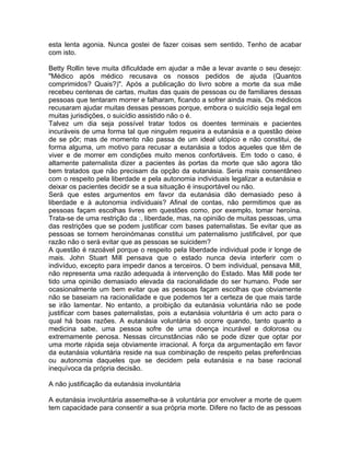 esta lenta agonia. Nunca gostei de fazer coisas sem sentido. Tenho de acabar
com isto.
Betty Rollin teve muita dificuldade em ajudar a mãe a levar avante o seu desejo:
"Médico após médico recusava os nossos pedidos de ajuda (Quantos
comprimidos? Quais?)". Após a publicação do livro sobre a morte da sua mãe
recebeu centenas de cartas, muitas das quais de pessoas ou de familiares dessas
pessoas que tentaram morrer e falharam, ficando a sofrer ainda mais. Os médicos
recusaram ajudar muitas dessas pessoas porque, embora o suicídio seja legal em
muitas jurisdições, o suicídio assistido não o é.
Talvez um dia seja possível tratar todos os doentes terminais e pacientes
incuráveis de uma forma tal que ninguém requeira a eutanásia e a questão deixe
de se pôr; mas de momento não passa de um ideal utópico e não constitui, de
forma alguma, um motivo para recusar a eutanásia a todos aqueles que têm de
viver e de morrer em condições muito menos confortáveis. Em todo o caso, é
altamente paternalista dizer a pacientes às portas da morte que são agora tão
bem tratados que não precisam da opção da eutanásia. Seria mais consentâneo
com o respeito pela liberdade e pela autonomia individuais legalizar a eutanásia e
deixar os pacientes decidir se a sua situação é insuportável ou não.
Será que estes argumentos em favor da eutanásia dão demasiado peso à
liberdade e à autonomia individuais? Afinal de contas, não permitimos que as
pessoas façam escolhas livres em questões como, por exemplo, tomar heroína.
Trata-se de uma restrição da :, liberdade, mas, na opinião de muitas pessoas, uma
das restrições que se podem justificar com bases paternalistas. Se evitar que as
pessoas se tornem heroinómanas constitui um paternalismo justificável, por que
razão não o será evitar que as pessoas se suicidem?
A questão é razoável porque o respeito pela liberdade individual pode ir longe de
mais. John Stuart Mill pensava que o estado nunca devia interferir com o
indivíduo, excepto para impedir danos a terceiros. O bem individual, pensava Mill,
não representa uma razão adequada à intervenção do Estado. Mas Mill pode ter
tido uma opinião demasiado elevada da racionalidade do ser humano. Pode ser
ocasionalmente um bem evitar que as pessoas façam escolhas que obviamente
não se baseiam na racionalidade e que podemos ter a certeza de que mais tarde
se irão lamentar. No entanto, a proibição da eutanásia voluntária não se pode
justificar com bases paternalistas, pois a eutanásia voluntária é um acto para o
qual há boas razões. A eutanásia voluntária só ocorre quando, tanto quanto a
medicina sabe, uma pessoa sofre de uma doença incurável e dolorosa ou
extremamente penosa. Nessas circunstâncias não se pode dizer que optar por
uma morte rápida seja obviamente irracional. A força da argumentação em favor
da eutanásia voluntária reside na sua combinação de respeito pelas preferências
ou autonomia daqueles que se decidem pela eutanásia e na base racional
inequívoca da própria decisão.
A não justificação da eutanásia involuntária
A eutanásia involuntária assemelha-se à voluntária por envolver a morte de quem
tem capacidade para consentir a sua própria morte. Difere no facto de as pessoas
 