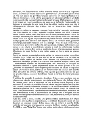 deficientes, um afastamento da prática existente menos radical do que se poderia
supor. Assinalei que muitas sociedades permitem que uma mulher grávida mate
um feto num estado de gravidez avançada se houver um risco significativo de o
feto ser deficiente; e, como a linha que separa um feto desenvolvido de um bebé
recém-nascido não é uma divisória moral crucial, torna-se difícil ver por que motivo
é pior matar um recém-nascido que se sabe que é deficiente. Nesta secção irei
defender a existência de uma outra área da prática médica aceite que não é
intrinsecamente diferente das práticas que os argumentos deste capítulo
permitirão.
Já referi um defeito de nascença chamado "espinha bífida", na qual o bebé nasce
com uma abertura na coluna, expondo a espinal medula. Até 1957, a maioria
destas crianças morria cedo, mas nesse ano os médicos começaram a utilizar um
novo tipo de válvula para drenar o excesso de fluido que se acumulava na cabeça
nestes casos. Em alguns hospitais tornou-se prática corrente fazerem-se todos os
esforços para salvar os bebés com espinha bífida. Em resultado disso, passaram
a morrer poucos recém-nascidos com essa doença -- mas, dos que sobreviviam, a
maioria ficava gravemente deficiente, com paralisias, múltiplas deformações das
pernas e da coluna e incontinência urinária e fecal. As deficiências mentais
também eram comuns. Em suma, a existência dessas crianças causava grandes
dificuldades às suas famílias e era muitas vezes um horror para as próprias
crianças.
Depois de estudar os resultados desta política de tratamento activo, um médico
britânico, John Lorber, propôs que, em vez de se tratarem todos os casos de
espinha bífida, apenas se deviam tratar aqueles que apresentassem formas
atenuadas da doença. (Propôs que a decisão final coubesse aos pais, mas os pais
:, normalmente aceitam as recomendações dos médicos.) O princípio do
tratamento selectivo é agora amplamente aceite em muitos países e na Grã-
_Bretanha foi reconhecido como legítimo pelo Ministério da Saúde e Segurança
Social. Em resultado disso, sobrevive um menor número de crianças com espinha
bífida para além da primeira infância, mas aquelas que sobrevivem são as que,
em grande medida, possuem deficiências físicas e mentais de menor gravidade
relativa.
A política de selecção é, portanto, desejável. Então o que acontece com as
crianças que não são seleccionadas para tratamento? Lorber não disfarça o facto
de, nesses casos, haver a esperança de que a criança morra depressa e sem
sofrimento. É para atingir este objectivo que não se efectuam operações cirúrgicas
nem outras formas de tratamento, embora a dor e o sofrimento sejam aliviados na
medida do possível. Se a criança apanha uma infecção, o tipo de infecção que
numa criança normal seria rapidamente combatida com antibióticos, estes não lhe
são administrados. Como a sobrevivência da criança não é desejada, não se
tomam medidas para evitar uma complicação fatal, facilmente curável por técnicas
clínicas correntes.
Tudo isto, como já disse, constitui uma prática médica estabelecida. Em artigos
publicados em revistas da especialidade, os médicos descrevem casos em que
deixaram as crianças morrer. Estes casos não se limitam à espinha bífida,
incluindo, por exemplo, crianças com a síndroma de Down e outras complicações.
Em 1982, o caso "Baby Doe" trouxe esta prática a atenção do público americano.
 