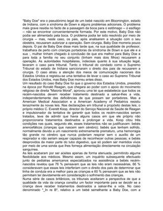 "Baby Doe" era o pseudónimo legal de um bebé nascido em Bloomington, estado
de Indiana, com a síndroma de Down e alguns problemas adicionais. O problema
mais grave residia no facto de a passagem da boca para o estômago -- o esófago
-- não se encontrar convenientemente formada. Por este motivo, Baby Doe não
podia ser alimentado pela boca. O problema podia ter sido resolvido por meio de
cirurgia -- mas, neste caso, os pais, após analisarem a situação com o seu
obstetra, recusaram autorizar a operação. Sem cirurgia, Baby Doe morreria pouco
depois. O pai de Baby Doe disse mais tarde que, na sua qualidade de professor,
trabalhara de perto com crianças portadoras da síndroma de Down e que ele e a
sua :, mulher tinham chegado à conclusão de que era melhor para Baby Doe e
para toda a família no seu conjunto (tinham mais dois filhos) recusarem a
operação. As autoridades hospitalares, indecisas quanto à sua situação legal,
levaram o caso para tribunal. Tanto o tribunal do condado como o Supremo
Tribunal do estado de Indiana sancionaram o direito dos pais de recusarem a
cirurgia. O caso atraiu a atenção dos meios de comunicação nacionais dos
Estados Unidos e registou-se uma tentativa de levar o caso ao Supremo Tribunal
dos Estados Unidos, mas Baby Doe morreu antes disso.
Um resultado do caso Baby Doe foi que o governo dos Estados Unidos, presidido
na época por Ronald Reagan, que chegara ao poder com o apoio do movimento
religioso de direita "Maioria Moral", aprovou uma lei que estabelecia que todos os
recém-nascidos devem receber tratamento destinado a salvar-lhes a vida,
independentemente das deficiências de que possam ser portadores. Mas a
American Medical Association e a American Academy of Pediatrics resistiu
tenazmente às novas leis. Nas declarações em tribunal a propósito destas leis, o
próprio médico C. Everett Koop, director do Serviço Nacional de Saúde de Reagan
e impulsionador da tentativa de garantir que todos os recém-nascidos seriam
tratados, teve de admitir que havia alguns casos em que ele próprio não
proporcionaria tratamentos destinados a prolongar a vida. Koop citou três
condições nas quais, segundo ele, esses tratamentos não se justificavam: bebés
anencefálicos (crianças que nascem sem cérebro); bebés que tenham sofrido,
normalmente devido a um nascimento extremamente prematuro, uma hemorragia
tão grande no cérebro que nunca poderiam respirar sem o auxílio de um
respirador e não seriam sequer capazes de reconhecer outras pessoas; e bebés
desprovidos da maior parte do tubo digestivo, que só podem ser mantidos vivos
por meio de uma sonda que lhes forneça alimentação directamente na circulação
sanguínea.
As leis acabaram por ser aceites apenas de forma atenuada, permitindo alguma
flexibilidade aos médicos. Mesmo assim, um inquérito subsequente efectuado
junto de pediatras americanos especializados na assistência a bebés recém-
nascidos revelou que 76 % pensavam que as leis não eram necessárias, 66 %
consideravam que essas leis interferiam com o direito dos pais de determinar que
linha de conduta era a melhor para as crianças e 60 % pensavam que as leis não
permitiam ter devidamente em consideração o sofrimento das crianças.
Numa série de casos britânicos, os tribunais aceitaram a perspectiva de que a
qualidade da vida da criança constitui um factor importante para se decidir se a
criança deve receber tratamentos destinados a salvar-lhe a vida. No caso
denominado *_In re B*, relativo a um bebé semelhante a Baby Doe, com a
 