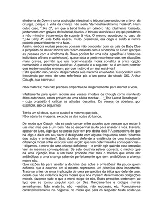 síndroma de Down e uma obstrução intestinal, o tribunal pronunciou-se a favor da
cirurgia, porque a vida da criança não seria "demonstravelmente horrível". Num
outro caso, *_Re C*, em que o bebé tinha um cérebro não totalmente formado,
juntamente com graves deficiências físicas, o tribunal autorizou a equipa pediátrica
a não ministrar tratamentos de suporte à vida. O mesmo aconteceu no caso de
*_Re Baby J*: este bebé nasceu muito prematuro, era cego e surdo e nunca
poderia provavelmente vir a falar.
Assim, embora muitas pessoas possam não concordar com os pais de Baby Doe
a propósito de deixar morrer um recém-nascido com a síndroma de Down (porque
as pessoas com a síndroma de Down podem ter uma vida agradável e tornar-se
indivíduos afáveis e carinhosos), quase toda a gente reconhece que, em situações
mais graves, permitir que um recém-nascido morra constitui a única opção
humanitária e eticamente aceitável. A questão é a seguinte: se é um bem permitir
que recém-nascidos morram, por que motivo é um mal matá-los?
Esta questão não passou despercebida aos médicos envolvidos. Respondem com
frequência por meio de uma referência pia a um poeta do século XIX, Arthur
Clough, que escreveu:
Não matarás; mas não precisas empenhar-te Diligentemente para manter a vida.
Infelizmente para quem recorre aos versos imortais de Clough como manifesto
ético autorizado, estes provêm de uma sátira mordaz -- *_The Latest Decalogue* -
- cujo propósito é criticar as atitudes descritas. Os versos de abertura, por
exemplo, são os seguintes:
Terás um só deus, que te custará o mesmo que dois.
Não adorarás imagens, excepto as das notas do banco.
De modo que Clough não se pode contar entre aqueles que pensam que matar é
um mal, mas que é um bem não se empenhar muito para manter a vida. Haverá,
apesar de tudo, algo que se possa dizer em prol desta ideia? A perspectiva de que
há algo a dizer em seu favor é designada com alguma frequência como "doutrina
dos actos e omissões". Esta doutrina defende a existência de uma importante
diferença moral entre executar uma acção que tem determinadas consequências -
- digamos, a morte de uma criança deficiente -- e omitir agir quando essa omissão
tem as mesmas consequências. Se esta doutrina estiver correcta, o médico que
dá uma injecção letal a um bebé procede mal; mas o médico que omite dar
antibióticos a uma criança sabendo perfeitamente que sem antibióticos a criança
morre não.
Que razões há para aceitar a doutrina dos actos e omissões? Há pouco quem
defenda que a doutrina em si mesma represente um princípio ético importante.
Trata-se antes de uma implicação de uma perspectiva da ética que defende que,
desde que não violemos regras morais que nos impõem determinadas obrigações
morais, fazemos tudo o que a moral exige de nós. Estes preceitos pertencem ao
tipo que se tornou popular com os Dez Mandamentos e códigos morais
semelhantes: Não matarás, não mentirás, não roubarás, etc. Formulam-se
caracteristicamente na negativa, de modo que para os respeitar basta abster-se
 