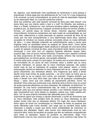 de, digamos, uma distribuição mais equilibrada do rendimento e outra pessoa a
prejudicada. A ética exige que nos abstraiamos do "eu" e do "tu" e que cheguemos
à lei universal, ao juízo universalizável, ao ponto de vista do espectador imparcial
ou do observador ideal, ou o que lhe quisermos chamar.
Será que podemos usar este aspecto universal da ética para dele deduzir uma
teoria ética que nos oriente sobre o bem e o mal? Os filósofos, dos estóicos a
Hare e a Rawls, tentaram-no; mas nenhuma tentativa obteve aceitação geral. O
problema que, se descrevermos o aspecto universal da ética em termos simples e
formais, um grande leque de teorias éticas, incluindo algumas totalmente
irreconciliáveis, tornam-se compatíveis com esta noção de universalidade; se, por
outro lado, elaborarmos a nossa descrição do aspecto universal da ética de tal
modo que nos leve inevitavelmente a uma determinada teoria ética, seremos
acusados de introduzir as nossas próprias convicções éticas na nossa definição
de ética -- e essa definição pretendia ser suficientemente vasta e neutra para
englobar todos os candidatos sérios ao estatuto de "teoria ética". Como tantos
outros falharam na ultrapassagem deste obstáculo à dedução de uma teoria ética
a partir do aspecto universal da ética, seria imprudente tentar fazê-lo numa breve
introdução a uma obra com um objectivo bastante diferente. Apesar disso,
proporei algo, mas um pouco menos ambicioso. Proponho que o aspecto universal
da ética proporciona de facto uma razão convincente, embora não conclusiva,
para adoptarmos, em termos gerais, uma posição utilitarista.
A minha razão para o propor é a que segue. Ao aceitar que os juízos éticos devem
ser formulados de um ponto de vista universal, estou a aceitar que os meus
próprios interesses, só porque são os meus interesses pessoais, não podem
contar mais do que os interesses de qualquer outra pessoa. Assim, a minha
preocupação natural em defender os meus interesses tem de se :, alargar, quando
penso eticamente, aos interesses alheios. Ora imagine-se que estou a tentar
decidir entre duas linhas de acção possíveis -- se como todos os frutos que eu
próprio colhi ou se os reparto com outros, por exemplo. Imagine também que
estou a decidir num vazio ético total, que nada sei de quaisquer considerações
éticas -- estou como que num estádio de pensamento pré-ético. Como me
decidiria? Uma coisa que continuaria a ser relevante seria a forma como os cursos
de acção possíveis afectariam os meus interesses. Na realidade, se definirmos "in-
teresses" de uma forma suficientemente lata, de modo a considerarmos que
qualquer coisa que uma pessoa deseja constitui o seu interesse (desde que não
seja incompatível com outro desejo ou desejos), parece que, neste estádio pré-
ético, *só* os seus próprios interesses são relevantes para a decisão.
Suponhamos agora que começo a pensar eticamente, a ponto de reconhecer que
os meus interesses, pelo simples facto de serem os meus interesses, já não
podem contar mais que os interesses alheios. Em lugar dos meus interesses,
tenho agora de tomar em consideração os interesses de todas as pessoas que
serão afectadas pela minha decisão. Isso exige que eu pondere todos esses
interesses e adopte a acção que tenha maior probabilidade de maximizar os
interesses dos afectados. Assim, pelo menos num determinado nível do meu
raciocínio ético, tenho de escolher as acções que têm as melhores consequências
para todos os afectados, depois de ponderar as alternativas. (Digo "num
determinado nível do meu raciocínio ético" porque, como veremos mais tarde, há
 